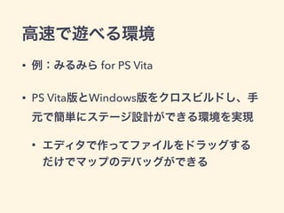 高速で遊べる環境 
• 例：みるみら for PS Vita 
• PS Vita版とWindows版をクロスビルドし、手 
元で簡単にステージ設計ができる環境を実現 
• エディタで作ってファイルをドラッグする 
だけでマップのデバッグができる 
 