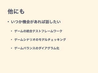 他にも 
• いつか機会があれば話したい 
• ゲームの統合テストフレームワーク 
• ゲームシナリオのモデルチェッキング 
• ゲームバランスのダイアグラム化 
 