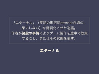 「エターナル」（英語の形容詞eternal:永遠の、 
果てしない）を動詞化させた造語。 
作者が諸般の事情によりゲーム製作を途中で放棄 
すること、またはその状態を表す。 
エターナる 
 