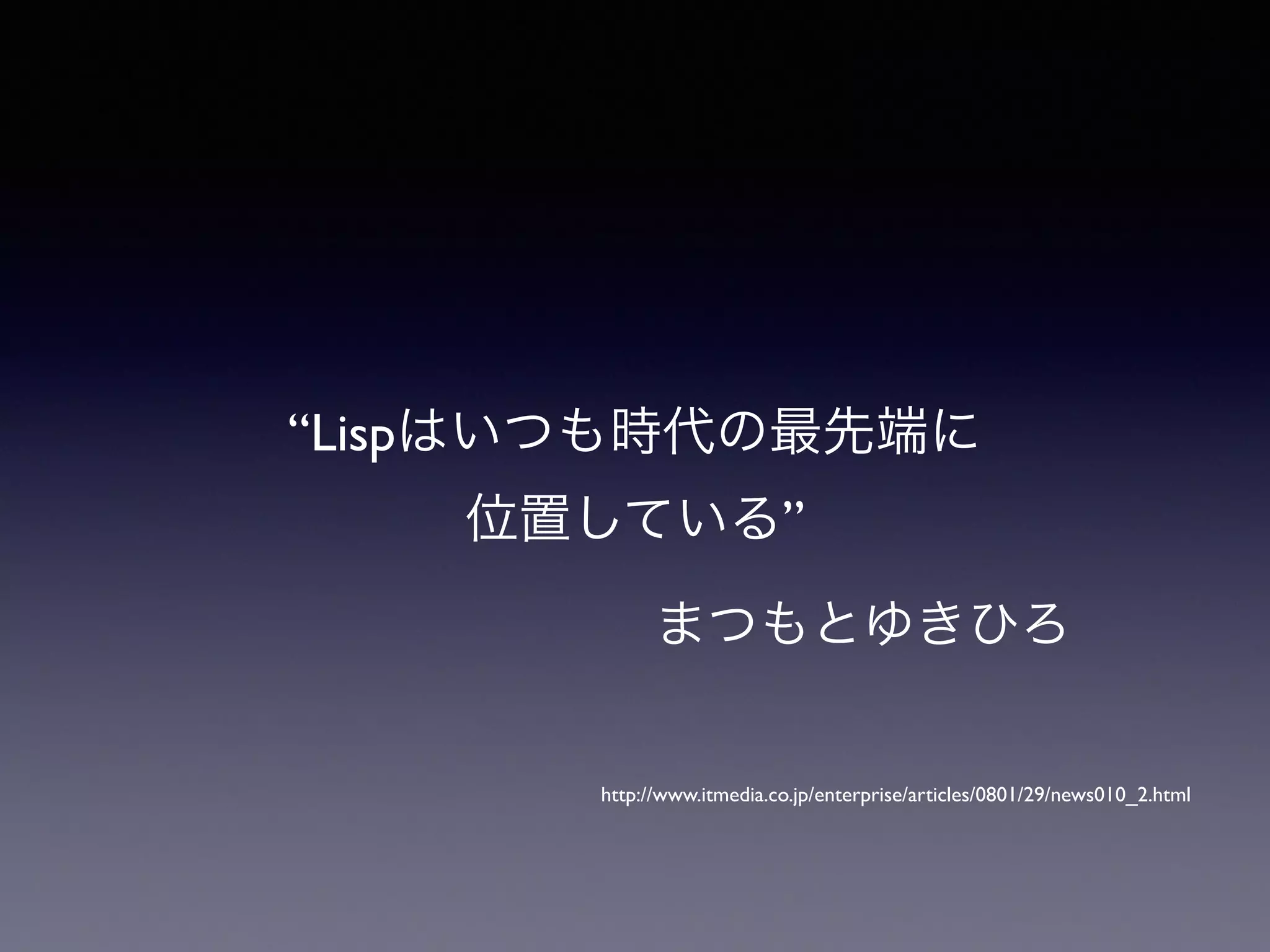 “Lispはいつも時代の最先端に 
位置している” 
まつもとゆきひろ 
http://www.itmedia.co.jp/enterprise/articles/0801/29/news010_2.html 
 