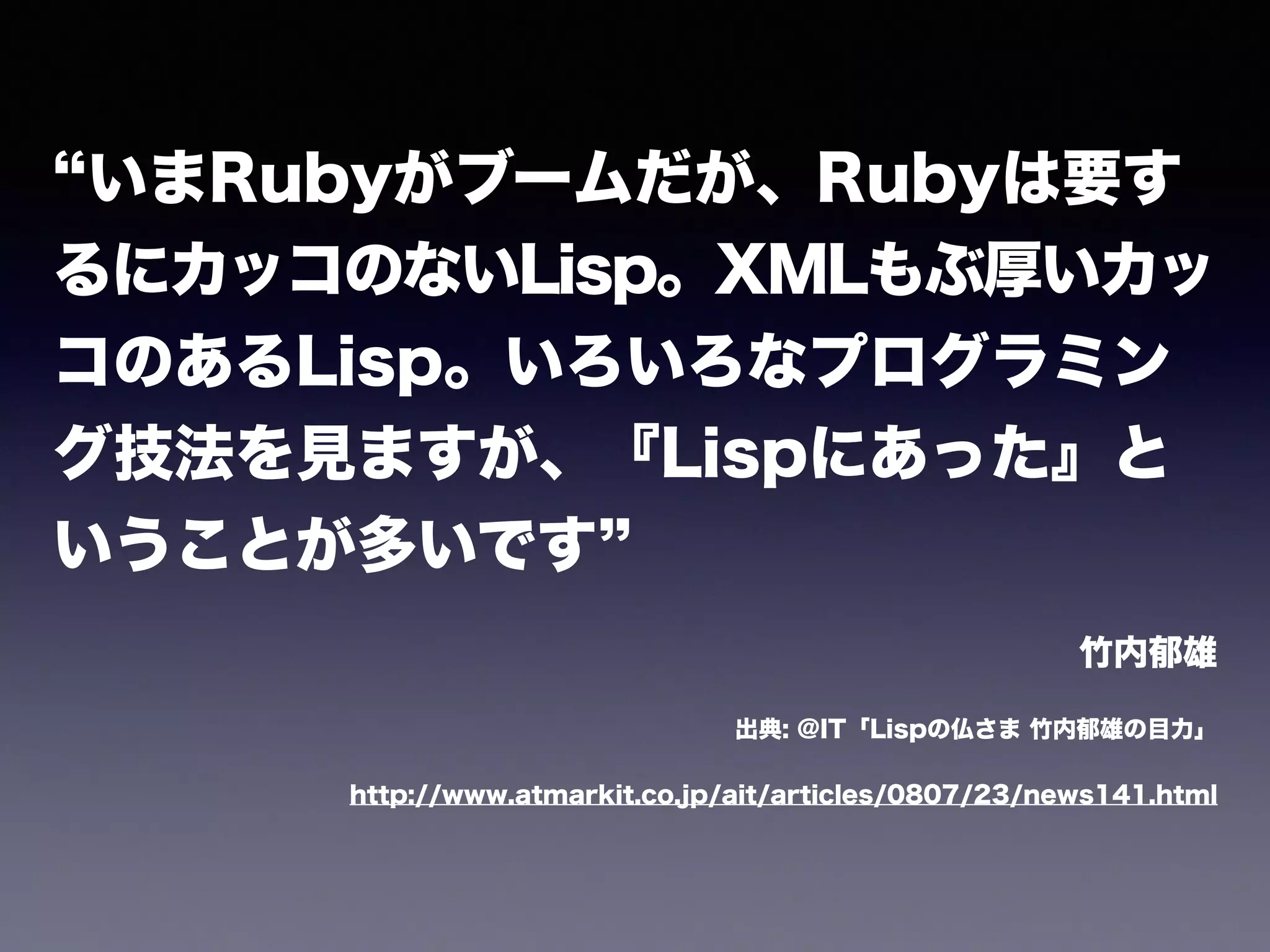 “いまRubyがブームだが、Rubyは要す 
るにカッコのないLisp。XMLもぶ厚いカッ 
コのあるLisp。いろいろなプログラミン 
グ技法を見ますが、『Lispにあった』と 
いうことが多いです” 
竹内郁雄 
出典: @IT「Lispの仏さま 竹内郁雄の目力」 
http://www.atmarkit.co.jp/ait/articles/0807/23/news141.html 
 