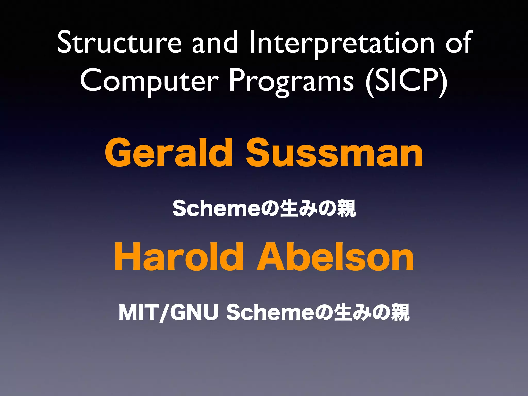 Structure and Interpretation of 
Computer Programs (SICP) 
Gerald Sussman 
Schemeの生みの親 
Harold Abelson 
MIT/GNU Schemeの生みの親 
 