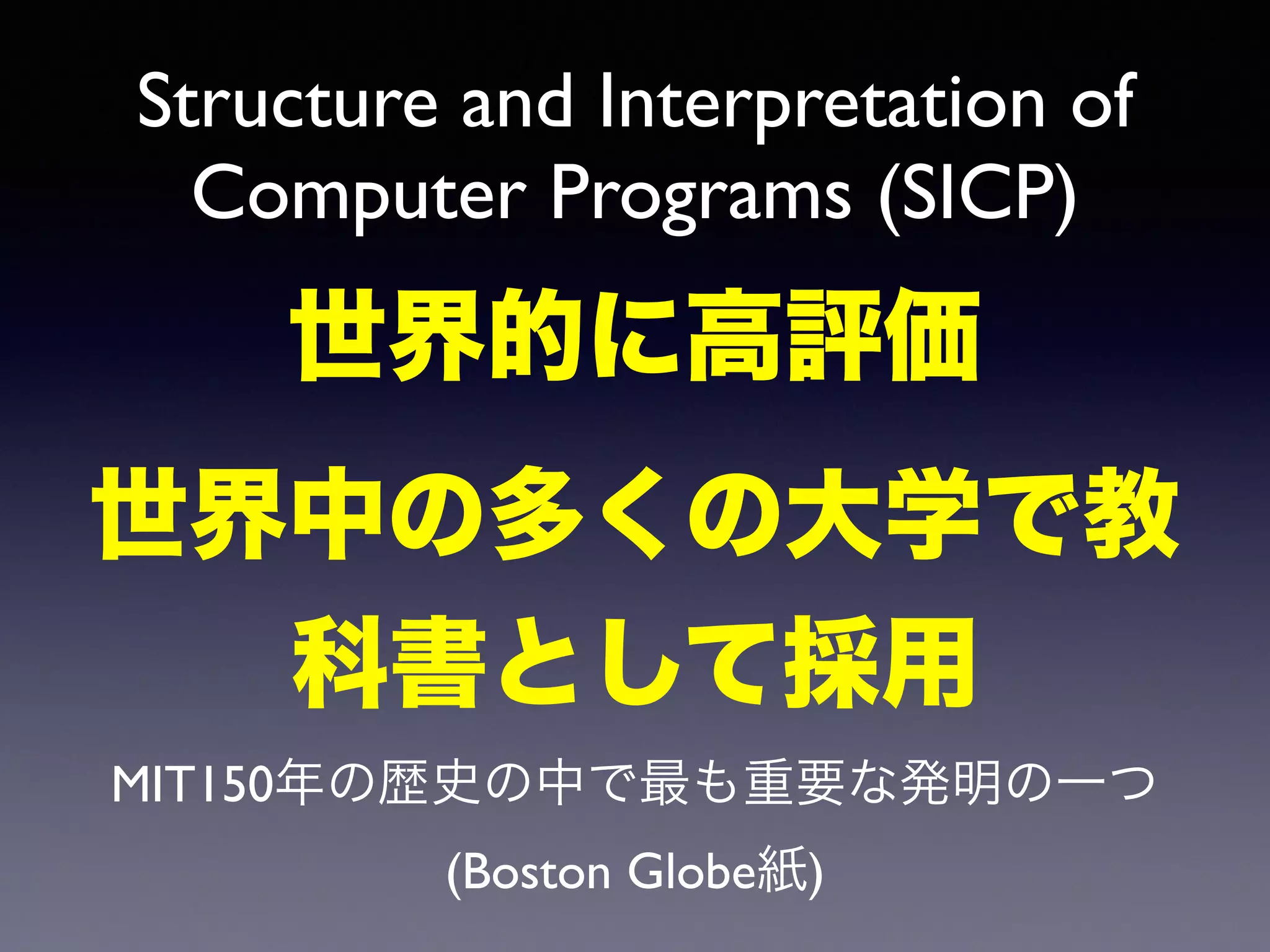 Structure and Interpretation of 
Computer Programs (SICP) 
世界的に高評価 
世界中の多くの大学で教 
科書として採用 
MIT150年の歴史の中で最も重要な発明の一つ 
(Boston Globe紙) 
 