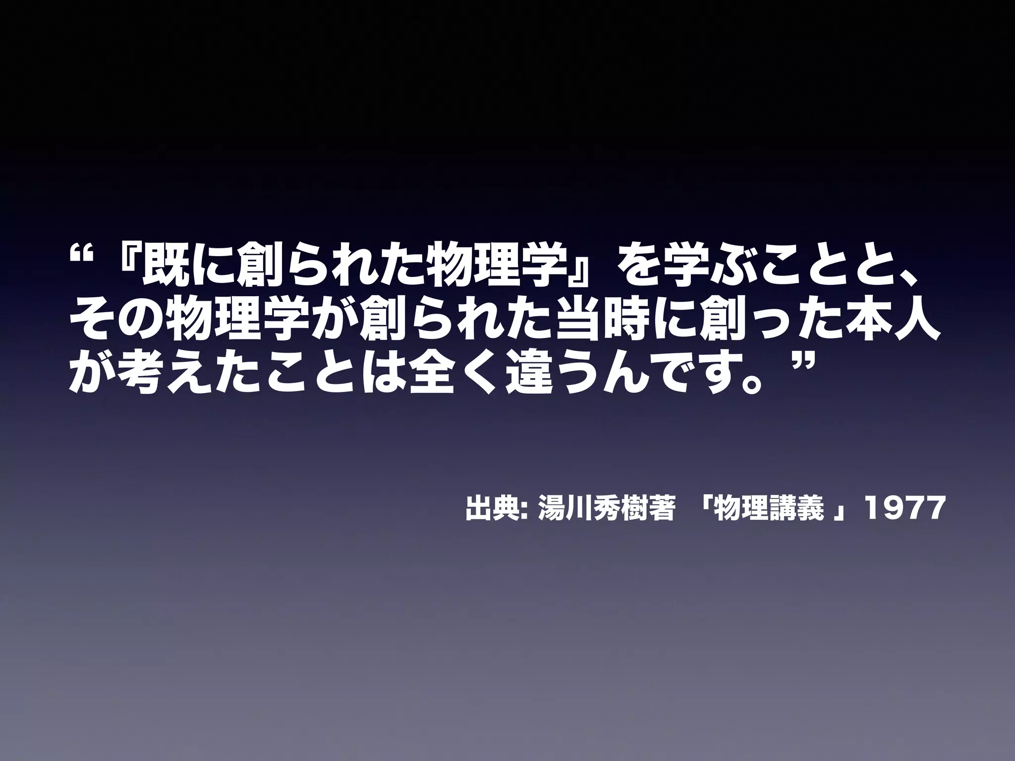 “『既に創られた物理学』を学ぶことと、 
その物理学が創られた当時に創った本人 
が考えたことは全く違うんです。” 
! 
出典: 湯川秀樹著 「物理講義 」1977 
