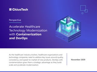 As the healthcare industry evolves, healthcare organizations and
technology companies need to address key issues around quality,
consistency, and speed-to-market of new products. DevOps with
containerization gives them a strategic advantage as they build
scale and accelerate modernization.
Accelerate Healthcare
Technology Modernization
with Containerization
and DevOps
Perspective
November 2020
 