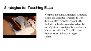 Strategies for Teaching ELLs
We spoke about many different strategies
during the semester having to do with
the most effective ways to teach ELL
students in the classroom including the
use of pictures, manipulatives, and other
interactive activities. The video here
shows visuals of these strategies in
action.
 