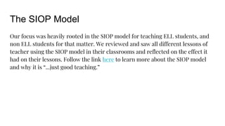 The SIOP Model
Our focus was heavily rooted in the SIOP model for teaching ELL students, and
non ELL students for that matter. We reviewed and saw all different lessons of
teacher using the SIOP model in their classrooms and reflected on the effect it
had on their lessons. Follow the link here to learn more about the SIOP model
and why it is “...just good teaching.”
 