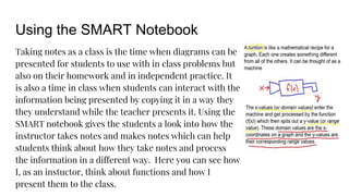 Using the SMART Notebook
Taking notes as a class is the time when diagrams can be
presented for students to use with in class problems but
also on their homework and in independent practice. It
is also a time in class when students can interact with the
information being presented by copying it in a way they
they understand while the teacher presents it. Using the
SMART notebook gives the students a look into how the
instructor takes notes and makes notes which can help
students think about how they take notes and process
the information in a different way. Here you can see how
I, as an instuctor, think about functions and how I
present them to the class.
 