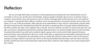 Reflection
The use of Google slide bring convenience to lesson planning and teaching while also eliminating the need to
remember or rely on one specific piece of technology. Seeing as google is all online there is never an instance where a
computer crash will also cause your lesson to crash as well since all google slides and documents can be accessed from
any computer. Using google slides, different mediums can be incorporated into a lesson presentation such as videos and
charts, as we saw in this presentation. Slides also give great opportunities to stop, check in, and promote curiosity about
the topics being learned by including break slides for questions or posing questions to prompt students thinking about
the lesson and how the topic can be applied to day to day life. The more students can relate to a lesson, the more they will
take away from it. Though the characteristics of google slides listed above are all clear benefits, there are also downsides
to using it (downslides if you will) such as students simply copying what is written in the slides instead of trying to
process the ideas and writing them in their own words, which takes an opportunity for meaningful comprehension and
turns it mindless. Unfortunately, the only thing I can do to combat this is lecture at them with no notes on the board or
strongly encourage students to not just copy what is on the board and think about the topics and write down what they
feel they should write down in the format that works best for them, which for some students, may be just copying what I
have written.
 