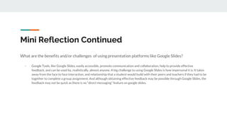 Mini Reflection Continued
What are the benefits and/or challenges of using presentation platforms like Google Slides?
- Google Tools, like Google Slides, easily accessible, promote communication and collaboration, help to provide effective
feedback, and can be used by, realistically, almost anyone. A big challenge to using Google Slides is how impersonal it is. It takes
away from the face to face interaction, and relationship that a student would build with their peers and teachers if they had to be
together to complete a group assignment. And although obtaining effective feedback may be possible through Google Slides, the
feedback may not be quick as there is no “direct messaging” feature on google slides.
 