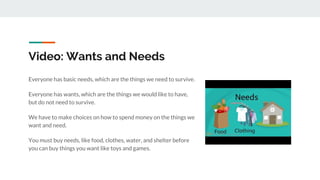 Video: Wants and Needs
Everyone has basic needs, which are the things we need to survive.
Everyone has wants, which are the things we would like to have,
but do not need to survive.
We have to make choices on how to spend money on the things we
want and need.
You must buy needs, like food, clothes, water, and shelter before
you can buy things you want like toys and games.
 