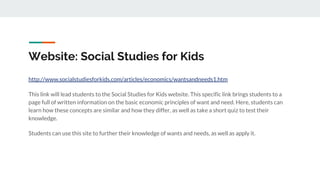 Website: Social Studies for Kids
http://www.socialstudiesforkids.com/articles/economics/wantsandneeds1.htm
This link will lead students to the Social Studies for Kids website. This specific link brings students to a
page full of written information on the basic economic principles of want and need. Here, students can
learn how these concepts are similar and how they differ, as well as take a short quiz to test their
knowledge.
Students can use this site to further their knowledge of wants and needs, as well as apply it.
 