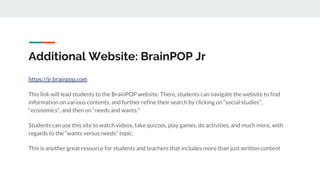 Additional Website: BrainPOP Jr
https://jr.brainpop.com
This link will lead students to the BrainPOP website. There, students can navigate the website to find
information on various contents, and further refine their search by clicking on “social studies”,
“economics”, and then on “needs and wants.”
Students can use this site to watch videos, take quizzes, play games, do activities, and much more, with
regards to the “wants versus needs” topic.
This is another great resource for students and teachers that includes more than just written content
 