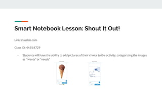 Smart Notebook Lesson: Shout It Out!
Link: classlab.com
Class ID: 4455 8729
- Students will have the ability to add pictures of their choice to the activity, categorizing the images
as “wants” or “needs”
 