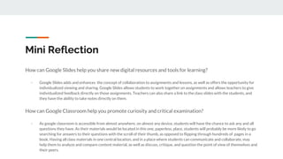 Mini Reflection
How can Google Slides help you share new digital resources and tools for learning?
- Google Slides adds and enhances the concept of collaboration to assignments and lessons, as well as offers the opportunity for
individualized viewing and sharing. Google Slides allows students to work together on assignments and allows teachers to give
individualized feedback directly on those assignments. Teachers can also share a link to the class slides with the students, and
they have the ability to take notes directly on them.
How can Google Classroom help you promote curiosity and critical examination?
- As google classroom is accessible from almost anywhere, on almost any device, students will have the chance to ask any and all
questions they have. As their materials would be located in this one, paperless, place, students will probably be more likely to go
searching for answers to their questions with the scroll of their thumb, as opposed to flipping through hundreds of pages in a
book. Having all class materials in one central location, and in a place where students can communicate and collaborate, may
help them to analyze and compare content material, as well as discuss, critique, and question the point of view of themselves and
their peers.
 