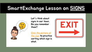 SmartExchange Lesson on SIGNS
Let's think about
signs in our town.
Do you remember
them?
Click the picture of
the sign to practice
sorting which sign is
what.
 