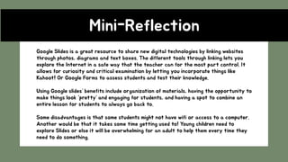 Mini-Reflection
Google Slides is a great resource to share new digital technologies by linking websites
through photos, diagrams and text boxes. The different tools through linking lets you
explore the Internet in a safe way that the teacher can for the most part control. It
allows for curiosity and critical examination by letting you incorporate things like
Kahoot! Or Google Forms to assess students and test their knowledge.
Using Google slides’ benefits include organization of materials, having the opportunity to
make things look “pretty’ and engaging for students, and having a spot to combine an
entire lesson for students to always go back to.
Some disadvantages is that some students might not have wifi or access to a computer.
Another would be that it takes some time getting used to! Young children need to
explore Slides or else it will be overwhelming for an adult to help them every time they
need to do something.
 