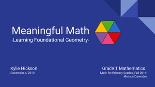 Meaningful Math
-Learning Foundational Geometry-
Kylie Hickson Grade 1 Mathematics
December 4, 2019 Math for Primary Grades, Fall 2019
Monica Cavender
 