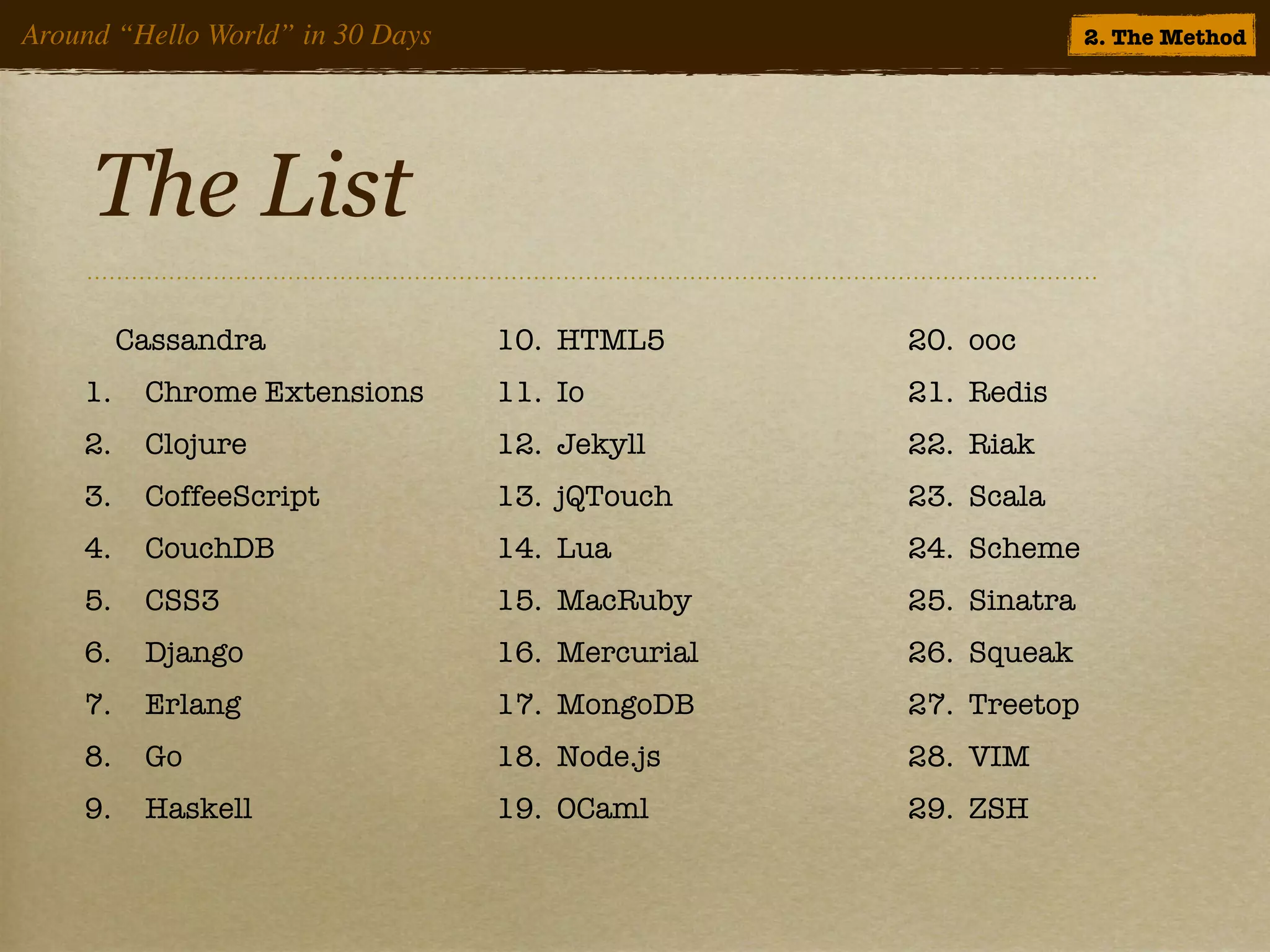 Around “Hello World” in 30 Days                                 2. The Method




     The List
         Cassandra                10. HTML5       20. ooc
    1.    Chrome Extensions       11. Io          21. Redis
    2.    Clojure                 12. Jekyll      22. Riak
    3.    CoffeeScript            13. jQTouch     23. Scala
    4.    CouchDB                 14. Lua         24. Scheme
    5.    CSS3                    15. MacRuby     25. Sinatra
    6.    Django                  16. Mercurial   26. Squeak
    7.    Erlang                  17. MongoDB     27. Treetop
    8.    Go                      18. Node.js     28. VIM
    9.    Haskell                 19. OCaml       29. ZSH
 