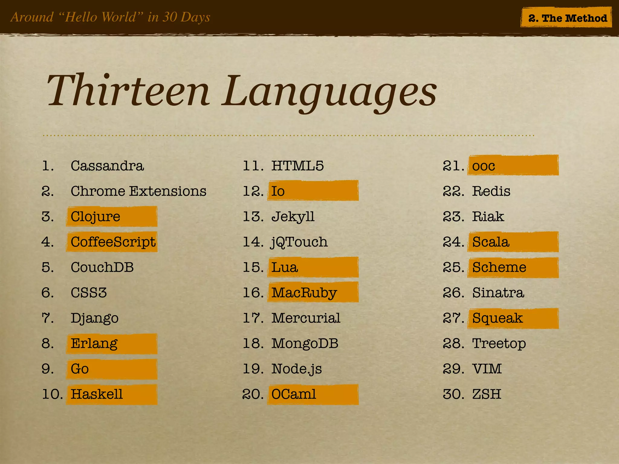 Around “Hello World” in 30 Days                                 2. The Method




     Thirteen Languages
    1.   Cassandra                11. HTML5       21. ooc
    2.   Chrome Extensions        12. Io          22. Redis
    3.   Clojure                  13. Jekyll      23. Riak
    4.   CoffeeScript             14. jQTouch     24. Scala
    5.   CouchDB                  15. Lua         25. Scheme
    6.   CSS3                     16. MacRuby     26. Sinatra
    7.   Django                   17. Mercurial   27. Squeak
    8.   Erlang                   18. MongoDB     28. Treetop
    9.   Go                       19. Node.js     29. VIM
    10. Haskell                   20. OCaml       30. ZSH
 