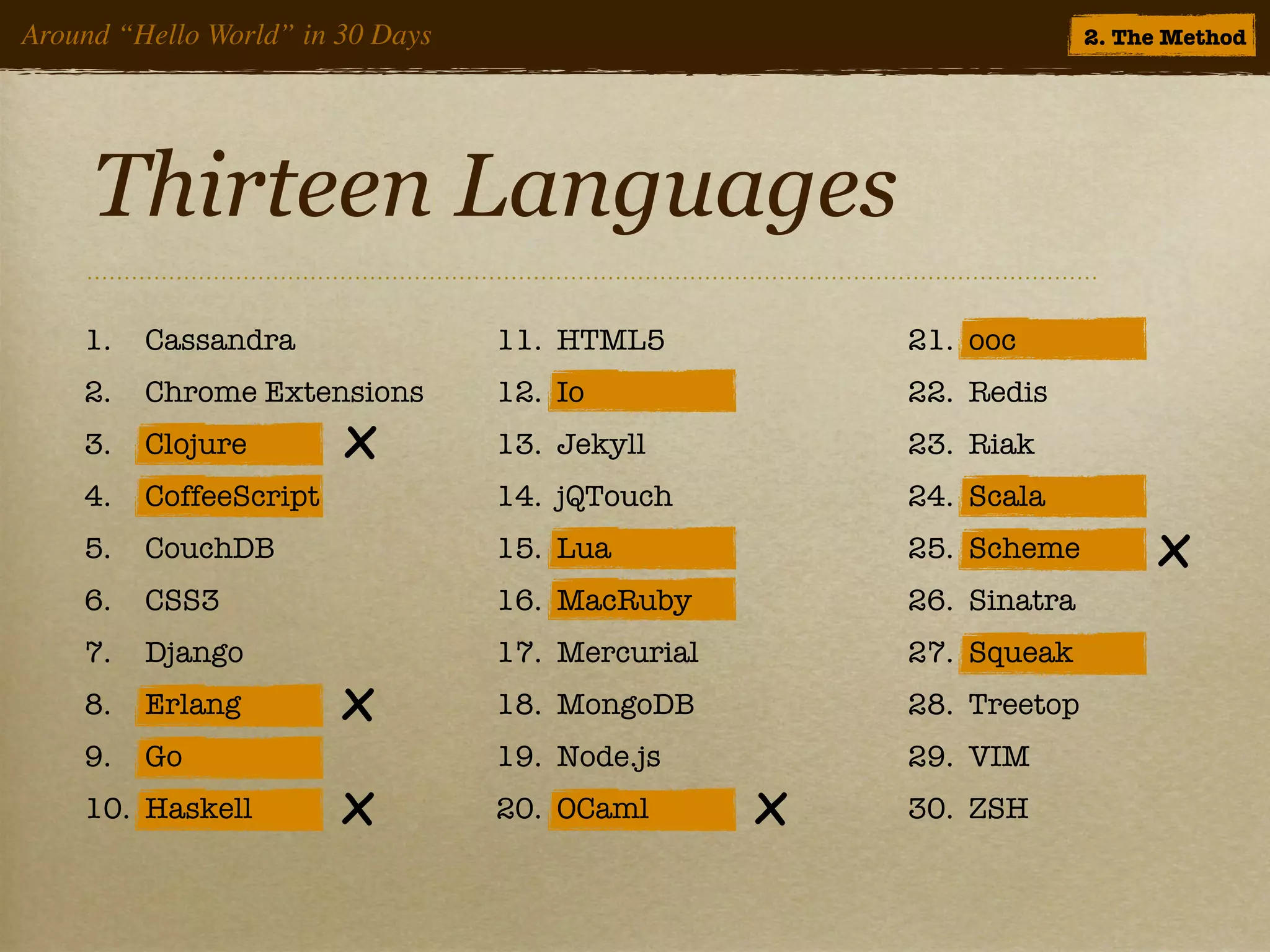 Around “Hello World” in 30 Days                                     2. The Method




     Thirteen Languages
    1.   Cassandra                11. HTML5           21. ooc
    2.   Chrome Extensions        12. Io              22. Redis
    3.   Clojure        x         13. Jekyll          23. Riak
    4.   CoffeeScript             14. jQTouch         24. Scala
    5.   CouchDB                  15. Lua             25. Scheme         x
    6.   CSS3                     16. MacRuby         26. Sinatra
    7.   Django                   17. Mercurial       27. Squeak
    8.   Erlang         x         18. MongoDB         28. Treetop
    9.   Go                       19. Node.js         29. VIM
    10. Haskell         x         20. OCaml       x   30. ZSH
 