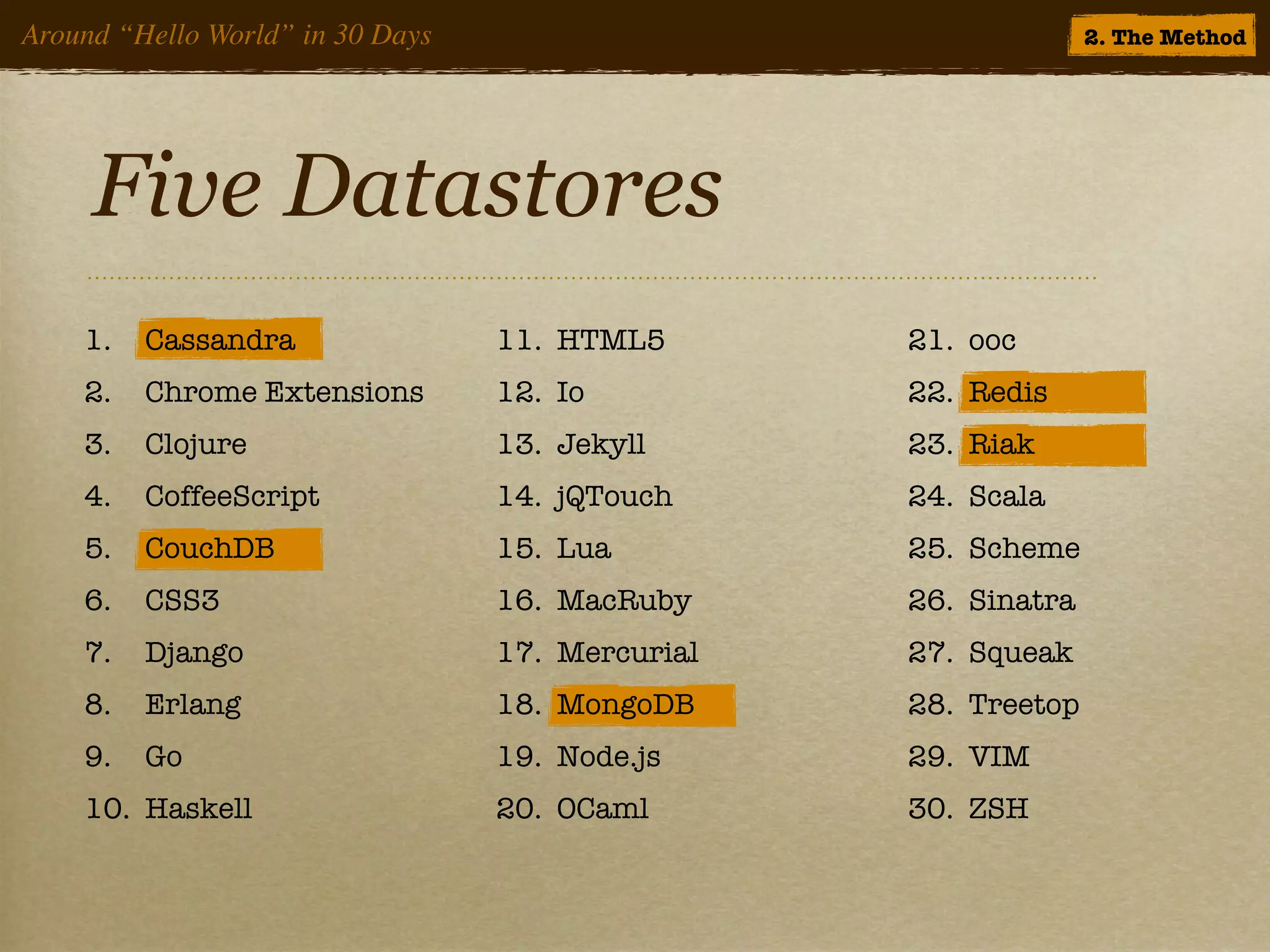 Around “Hello World” in 30 Days                                 2. The Method




     Five Datastores
    1.   Cassandra                11. HTML5       21. ooc
    2.   Chrome Extensions        12. Io          22. Redis
    3.   Clojure                  13. Jekyll      23. Riak
    4.   CoffeeScript             14. jQTouch     24. Scala
    5.   CouchDB                  15. Lua         25. Scheme
    6.   CSS3                     16. MacRuby     26. Sinatra
    7.   Django                   17. Mercurial   27. Squeak
    8.   Erlang                   18. MongoDB     28. Treetop
    9.   Go                       19. Node.js     29. VIM
    10. Haskell                   20. OCaml       30. ZSH
 