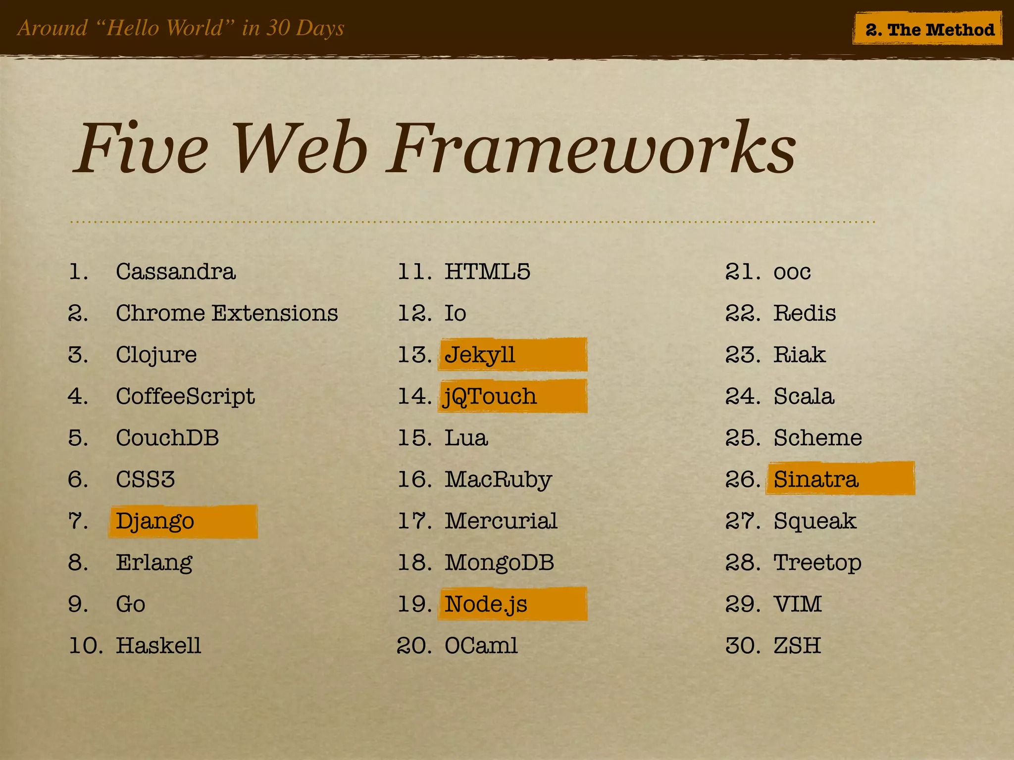 Around “Hello World” in 30 Days                                 2. The Method




     Five Web Frameworks
    1.   Cassandra                11. HTML5       21. ooc
    2.   Chrome Extensions        12. Io          22. Redis
    3.   Clojure                  13. Jekyll      23. Riak
    4.   CoffeeScript             14. jQTouch     24. Scala
    5.   CouchDB                  15. Lua         25. Scheme
    6.   CSS3                     16. MacRuby     26. Sinatra
    7.   Django                   17. Mercurial   27. Squeak
    8.   Erlang                   18. MongoDB     28. Treetop
    9.   Go                       19. Node.js     29. VIM
    10. Haskell                   20. OCaml       30. ZSH
 