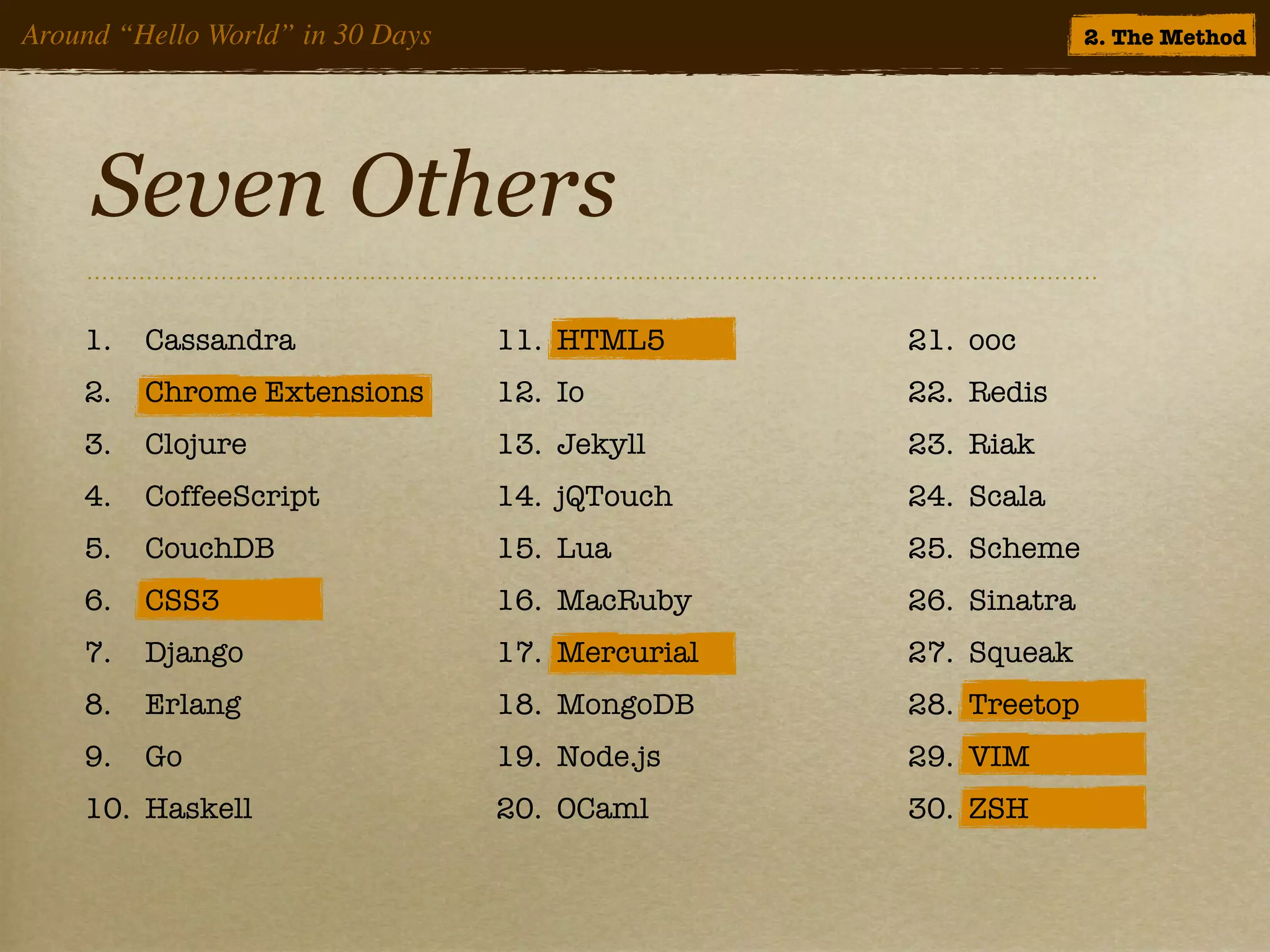 Around “Hello World” in 30 Days                                 2. The Method




     Seven Others
    1.   Cassandra                11. HTML5       21. ooc
    2.   Chrome Extensions        12. Io          22. Redis
    3.   Clojure                  13. Jekyll      23. Riak
    4.   CoffeeScript             14. jQTouch     24. Scala
    5.   CouchDB                  15. Lua         25. Scheme
    6.   CSS3                     16. MacRuby     26. Sinatra
    7.   Django                   17. Mercurial   27. Squeak
    8.   Erlang                   18. MongoDB     28. Treetop
    9.   Go                       19. Node.js     29. VIM
    10. Haskell                   20. OCaml       30. ZSH
 