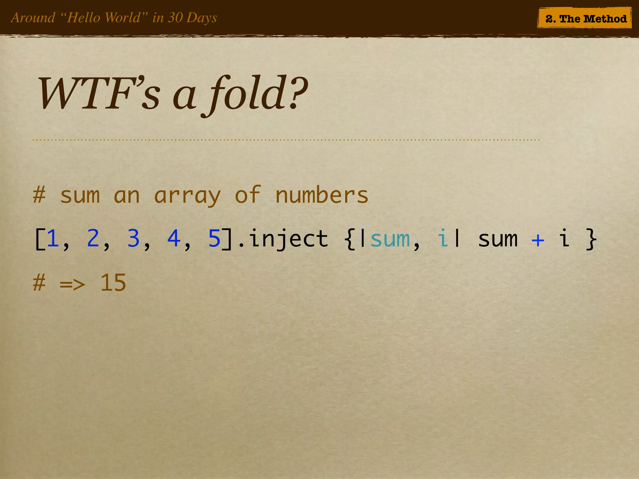 Around “Hello World” in 30 Days          2. The Method




   WTF’s a fold?

   # sum an array of numbers
   [1, 2, 3, 4, 5].inject {|sum, i| sum + i }
   # => 15
 