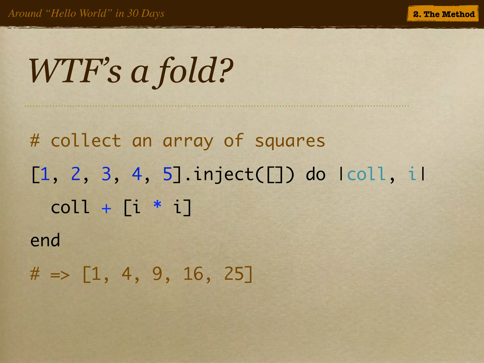 Around “Hello World” in 30 Days          2. The Method




   WTF’s a fold?
    # collect an array of squares
    [1, 2, 3, 4, 5].inject([]) do |coll, i|
        coll + [i * i]
    end
    # => [1, 4, 9, 16, 25]
 