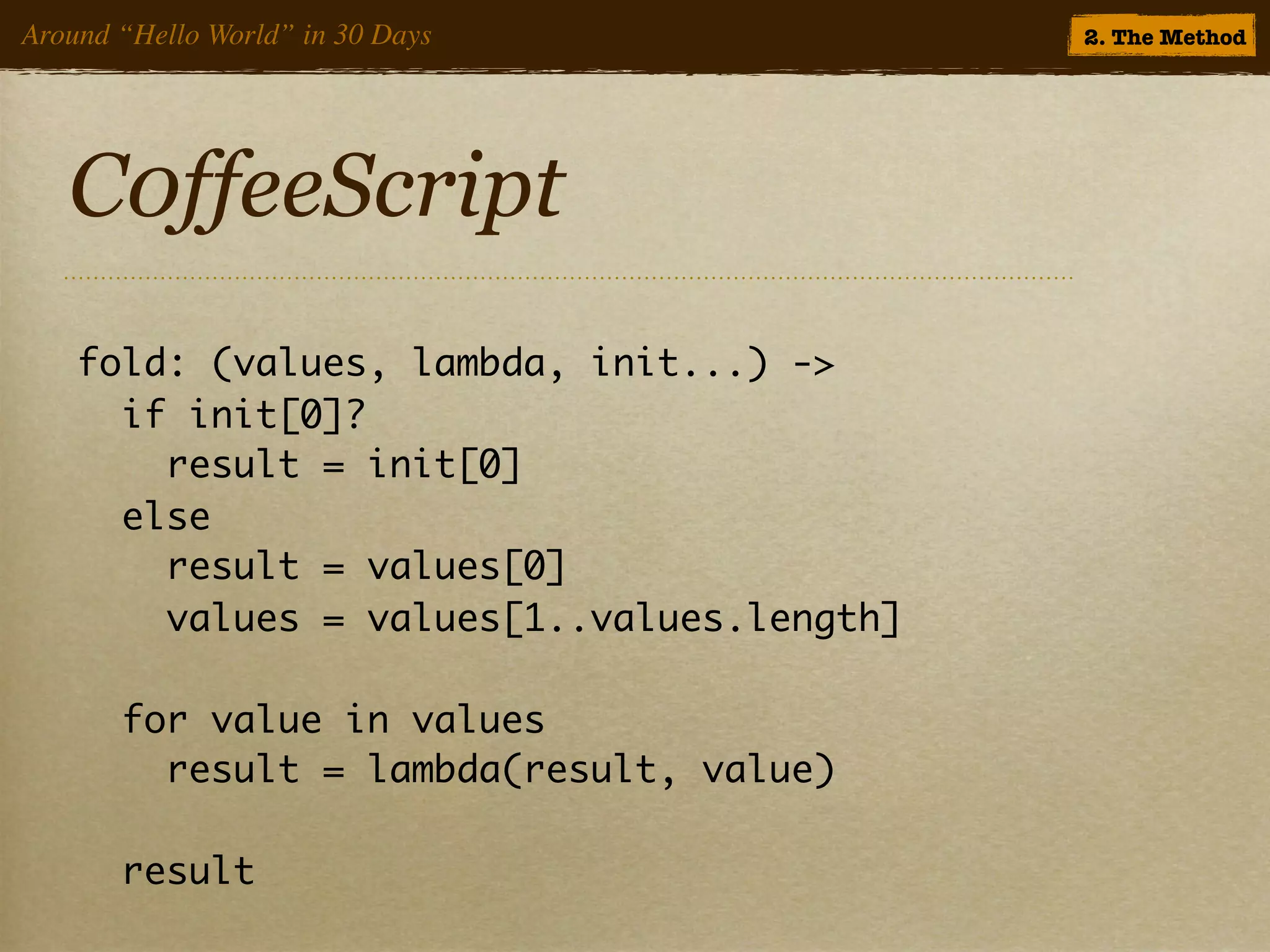 Around “Hello World” in 30 Days             2. The Method




   C0ffeeScript
    fold: (values, lambda, init...) ->
      if init[0]?
        result = init[0]
      else
        result = values[0]
        values = values[1..values.length]

       for value in values
         result = lambda(result, value)

       result
 