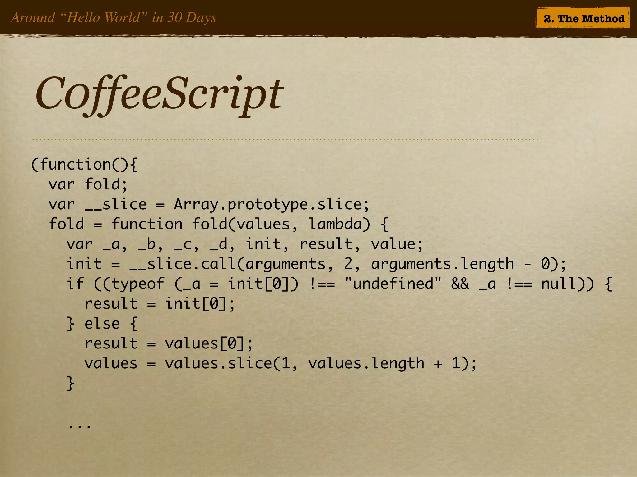 Around “Hello World” in 30 Days                            2. The Method




   C0ffeeScript
  (function(){
    var fold;
    var __slice = Array.prototype.slice;
    fold = function fold(values, lambda) {
      var _a, _b, _c, _d, init, result, value;
      init = __slice.call(arguments, 2, arguments.length - 0);
      if ((typeof (_a = init[0]) !== "undefined" && _a !== null)) {
        result = init[0];
      } else {
        result = values[0];
        values = values.slice(1, values.length + 1);
      }

        ...
 