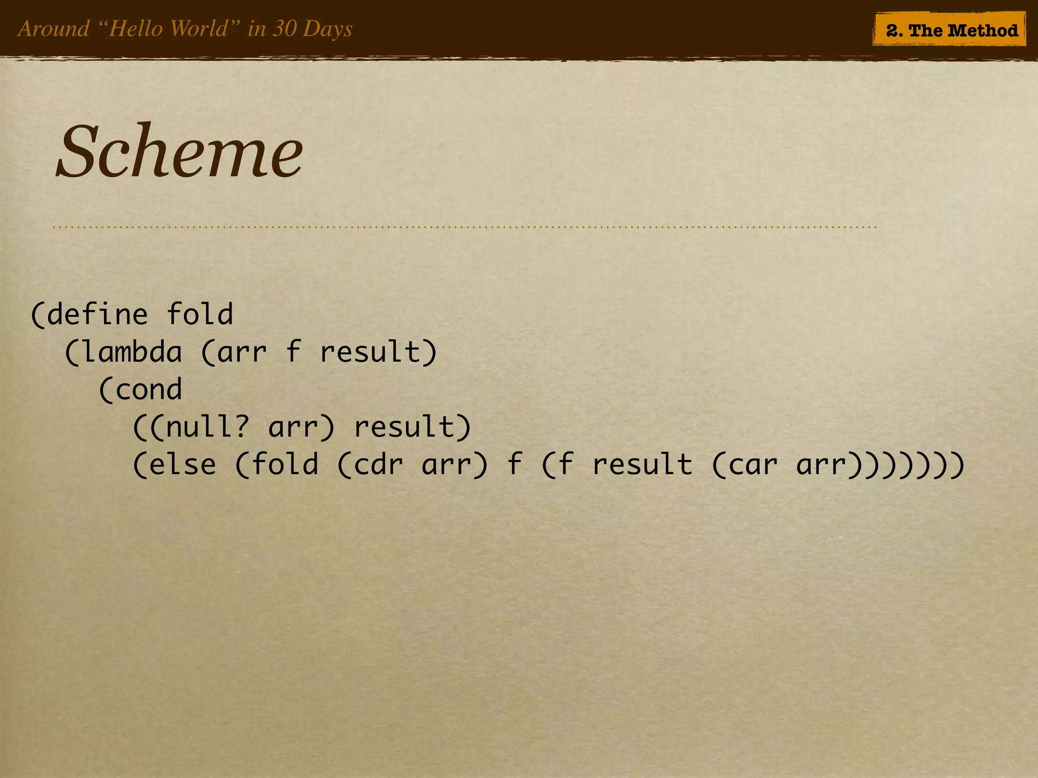 Around “Hello World” in 30 Days                    2. The Method




   Scheme

 (define fold
   (lambda (arr f result)
     (cond
       ((null? arr) result)
       (else (fold (cdr arr) f (f result (car arr)))))))
 