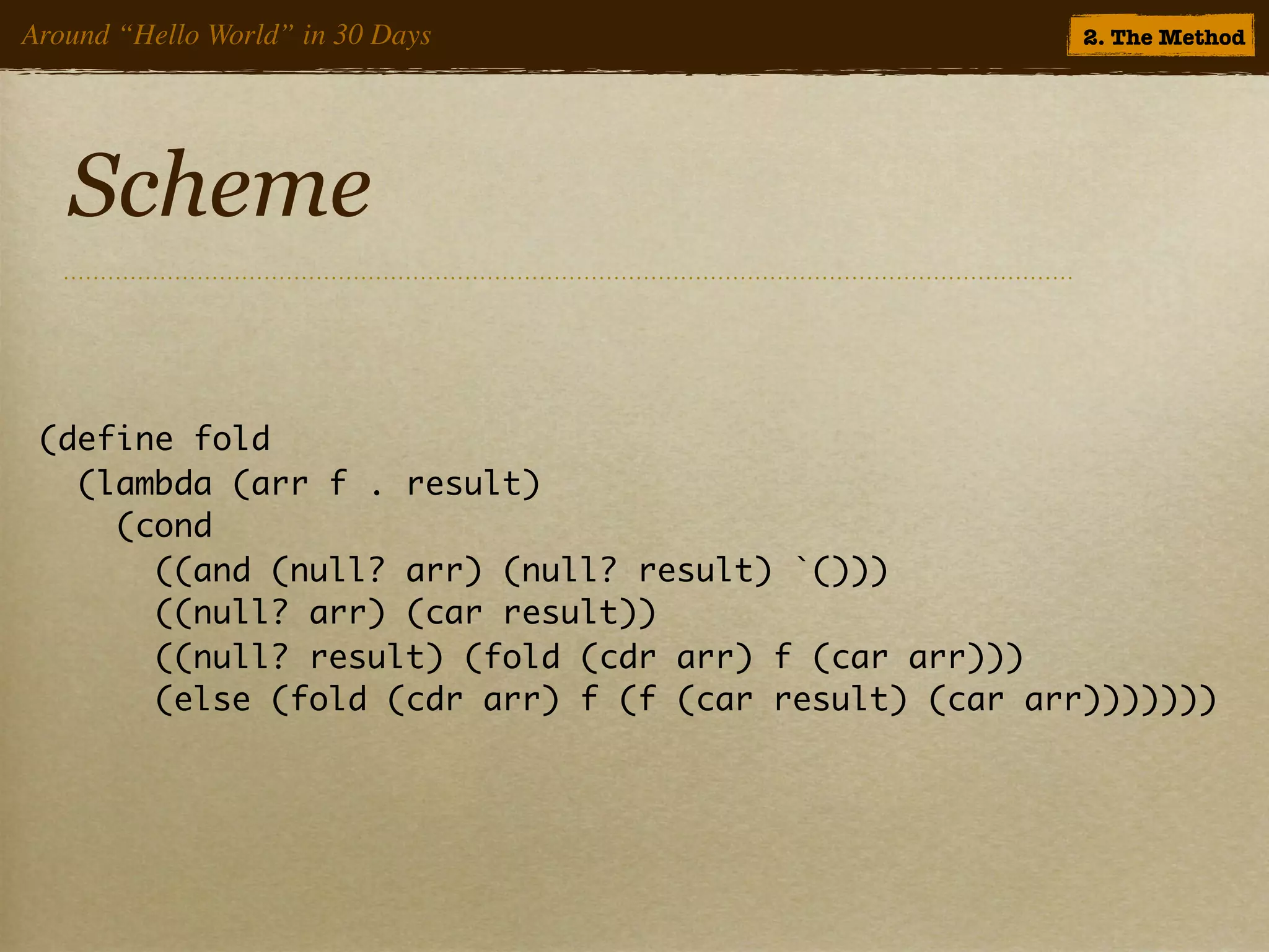 Around “Hello World” in 30 Days                        2. The Method




   Scheme

 (define fold
   (lambda (arr f . result)
     (cond
       ((and (null? arr) (null? result) `()))
       ((null? arr) (car result))
       ((null? result) (fold (cdr arr) f (car arr)))
       (else (fold (cdr arr) f (f (car result) (car arr)))))))
 