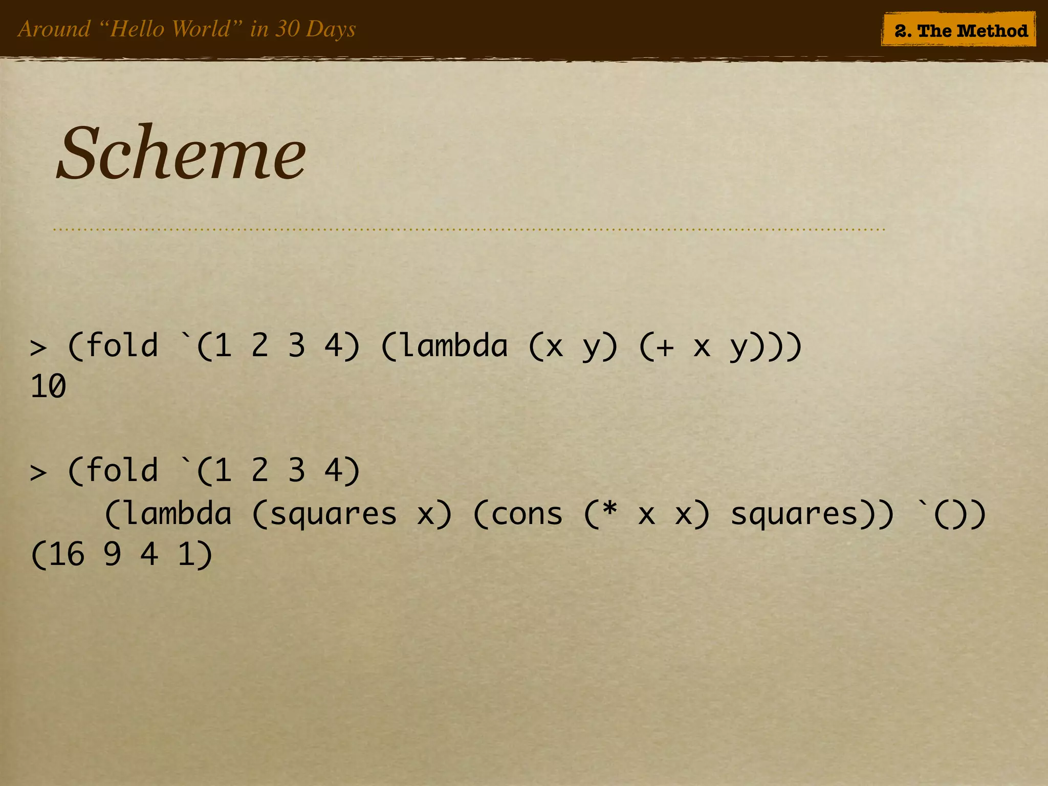 Around “Hello World” in 30 Days                2. The Method




   Scheme

 > (fold `(1 2 3 4) (lambda (x y) (+ x y)))
 10

 > (fold `(1 2 3 4)
     (lambda (squares x) (cons (* x x) squares)) `())
 (16 9 4 1)
 