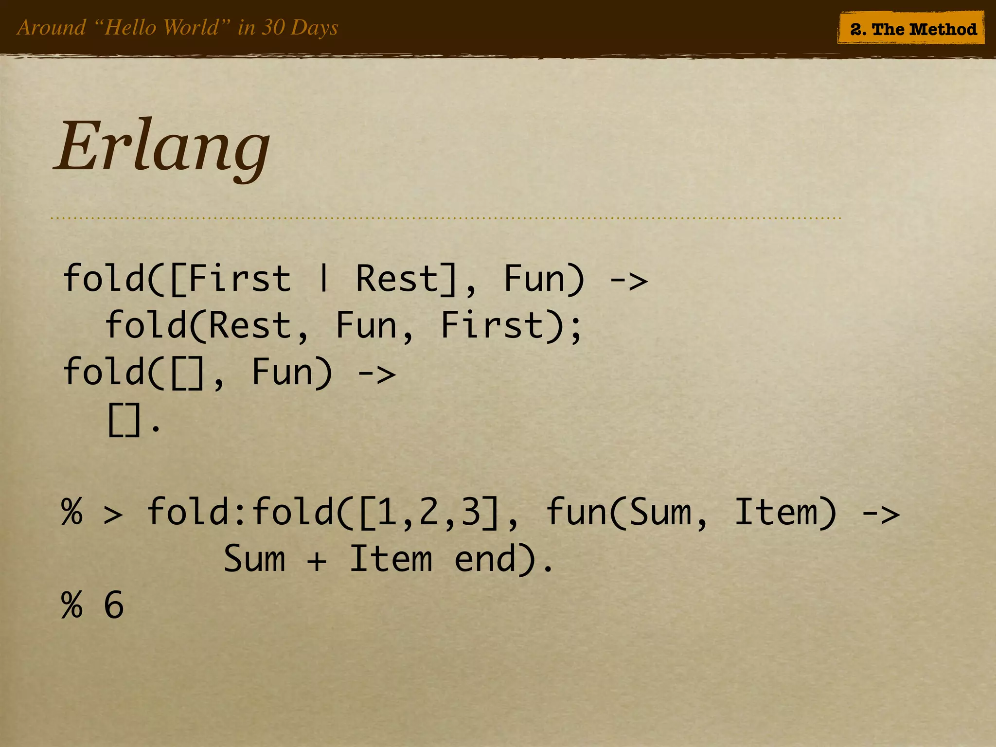 Around “Hello World” in 30 Days          2. The Method




   Erlang
    fold([First | Rest], Fun) ->
      fold(Rest, Fun, First);
    fold([], Fun) ->
      [].

    % > fold:fold([1,2,3], fun(Sum, Item) ->
    	 	 	 	 Sum + Item end).
    % 6
 