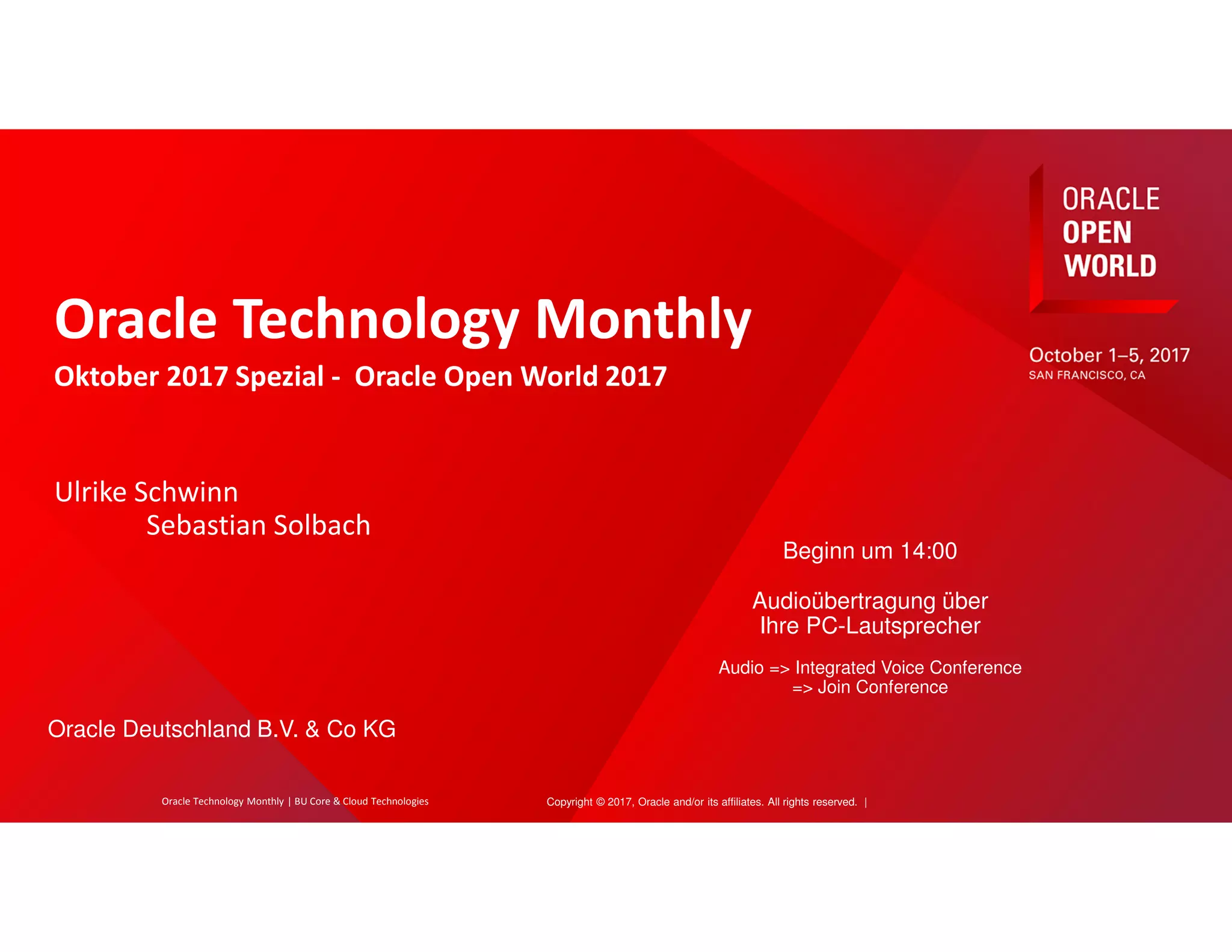 Copyright © 2017, Oracle and/or its affiliates. All rights reserved. |
Oracle Technology Monthly
Oktober 2017 Spezial - Oracle Open World 2017
Ulrike Schwinn
Sebastian Solbach
Beginn um 14:00
Audioübertragung über
Ihre PC-Lautsprecher
Audio => Integrated Voice Conference
=> Join Conference
Oracle Deutschland B.V. & Co KG
Oracle Technology Monthly | BU Core & Cloud Technologies
 
