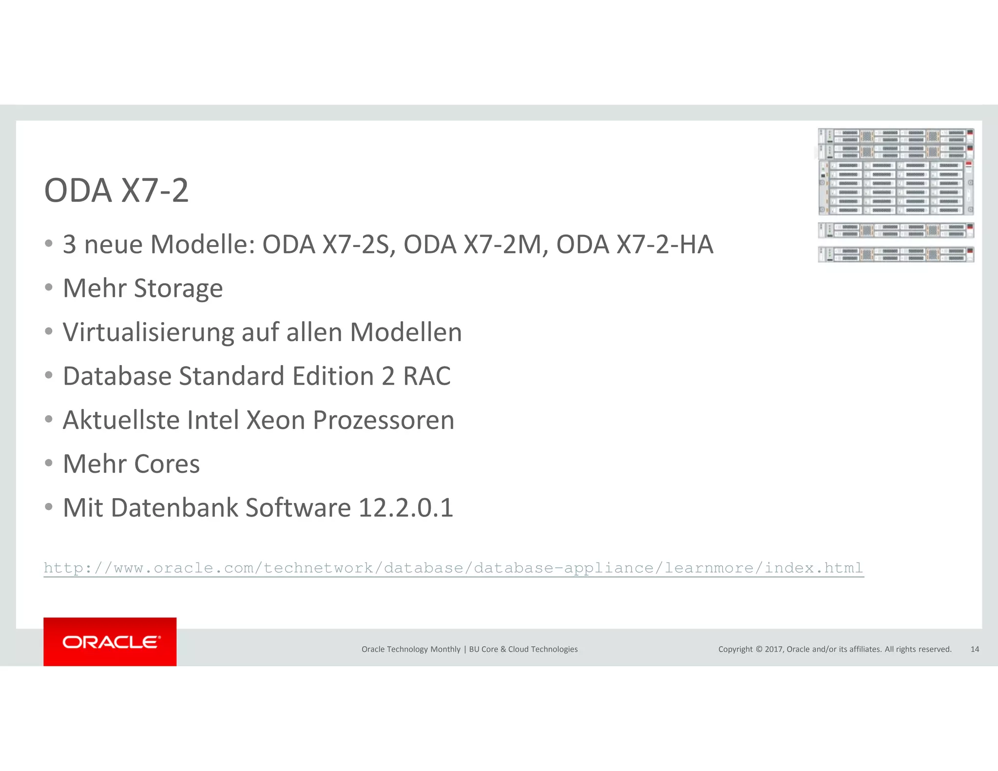 Copyright © 2017, Oracle and/or its affiliates. All rights reserved.Oracle Technology Monthly | BU Core & Cloud Technologies 14
ODA X7-2
• 3 neue Modelle: ODA X7-2S, ODA X7-2M, ODA X7-2-HA
• Mehr Storage
• Virtualisierung auf allen Modellen
• Database Standard Edition 2 RAC
• Aktuellste Intel Xeon Prozessoren
• Mehr Cores
• Mit Datenbank Software 12.2.0.1
http://www.oracle.com/technetwork/database/database-appliance/learnmore/index.html
 