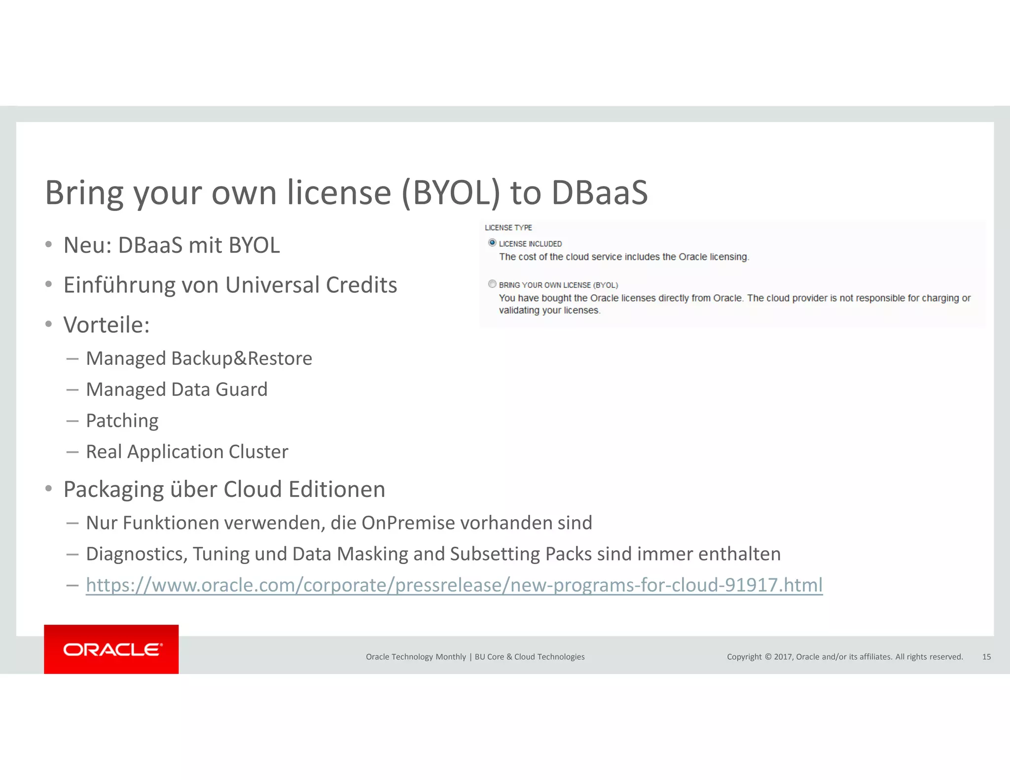 Copyright © 2017, Oracle and/or its affiliates. All rights reserved.Oracle Technology Monthly | BU Core & Cloud Technologies 15
Bring your own license (BYOL) to DBaaS
• Neu: DBaaS mit BYOL
• Einführung von Universal Credits
• Vorteile:
– Managed Backup&Restore
– Managed Data Guard
– Patching
– Real Application Cluster
• Packaging über Cloud Editionen
– Nur Funktionen verwenden, die OnPremise vorhanden sind
– Diagnostics, Tuning und Data Masking and Subsetting Packs sind immer enthalten
– https://www.oracle.com/corporate/pressrelease/new-programs-for-cloud-91917.html
 