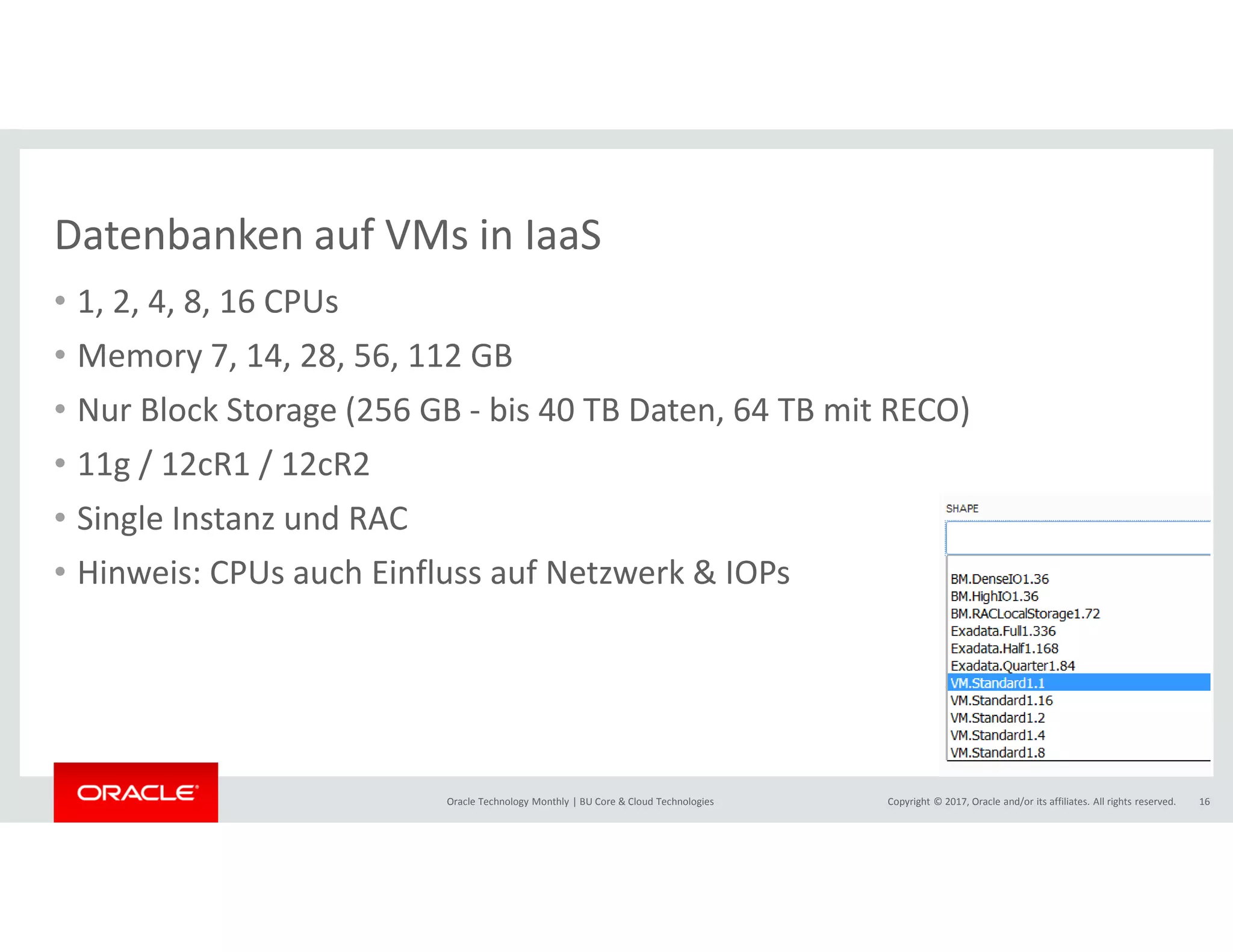 Copyright © 2017, Oracle and/or its affiliates. All rights reserved.Oracle Technology Monthly | BU Core & Cloud Technologies 16
Datenbanken auf VMs in IaaS
• 1, 2, 4, 8, 16 CPUs
• Memory 7, 14, 28, 56, 112 GB
• Nur Block Storage (256 GB - bis 40 TB Daten, 64 TB mit RECO)
• 11g / 12cR1 / 12cR2
• Single Instanz und RAC
• Hinweis: CPUs auch Einfluss auf Netzwerk & IOPs
 