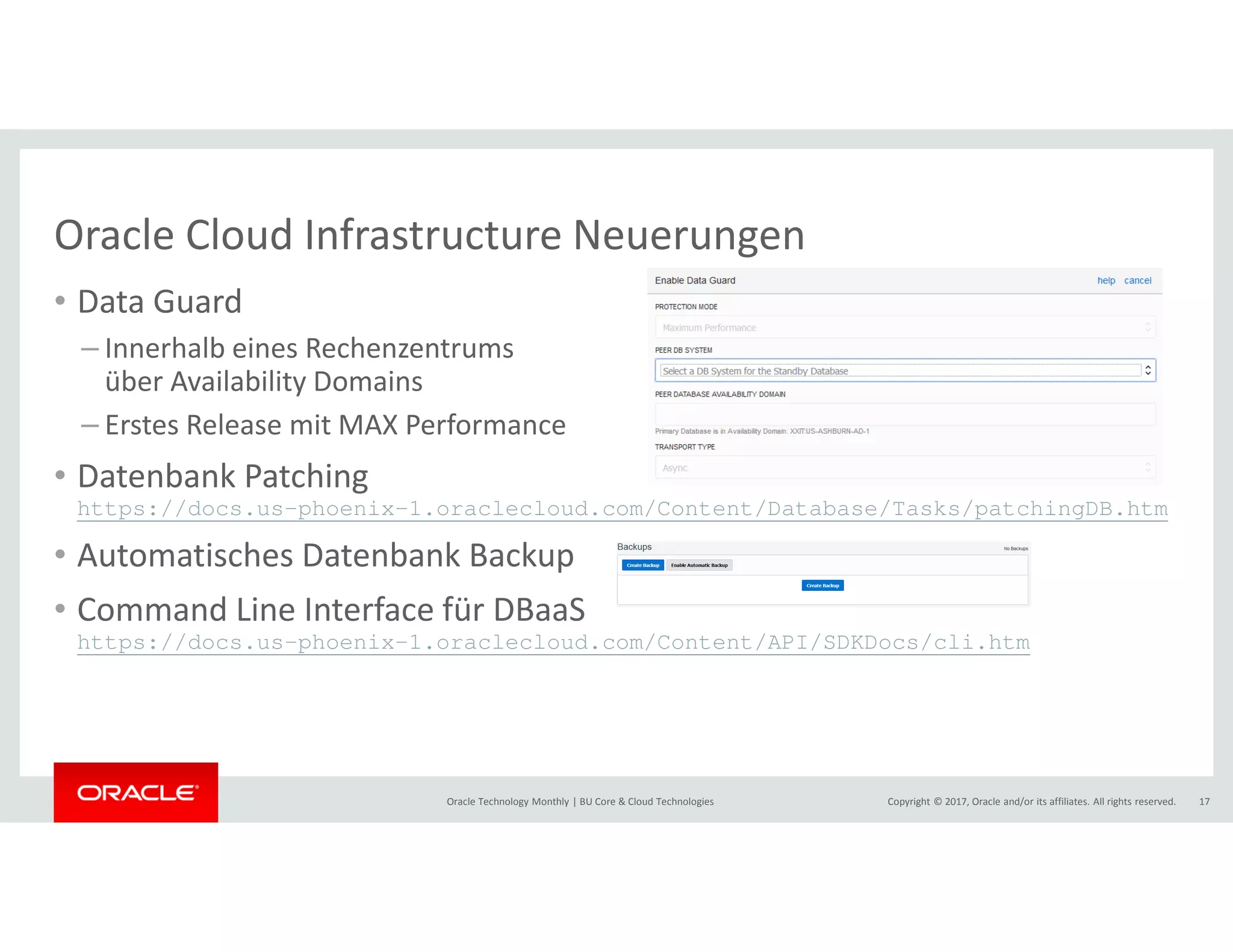 Copyright © 2017, Oracle and/or its affiliates. All rights reserved.Oracle Technology Monthly | BU Core & Cloud Technologies 17
Oracle Cloud Infrastructure Neuerungen
• Data Guard
– Innerhalb eines Rechenzentrums
über Availability Domains
– Erstes Release mit MAX Performance
• Datenbank Patching
https://docs.us-phoenix-1.oraclecloud.com/Content/Database/Tasks/patchingDB.htm
• Automatisches Datenbank Backup
• Command Line Interface für DBaaS
https://docs.us-phoenix-1.oraclecloud.com/Content/API/SDKDocs/cli.htm
 