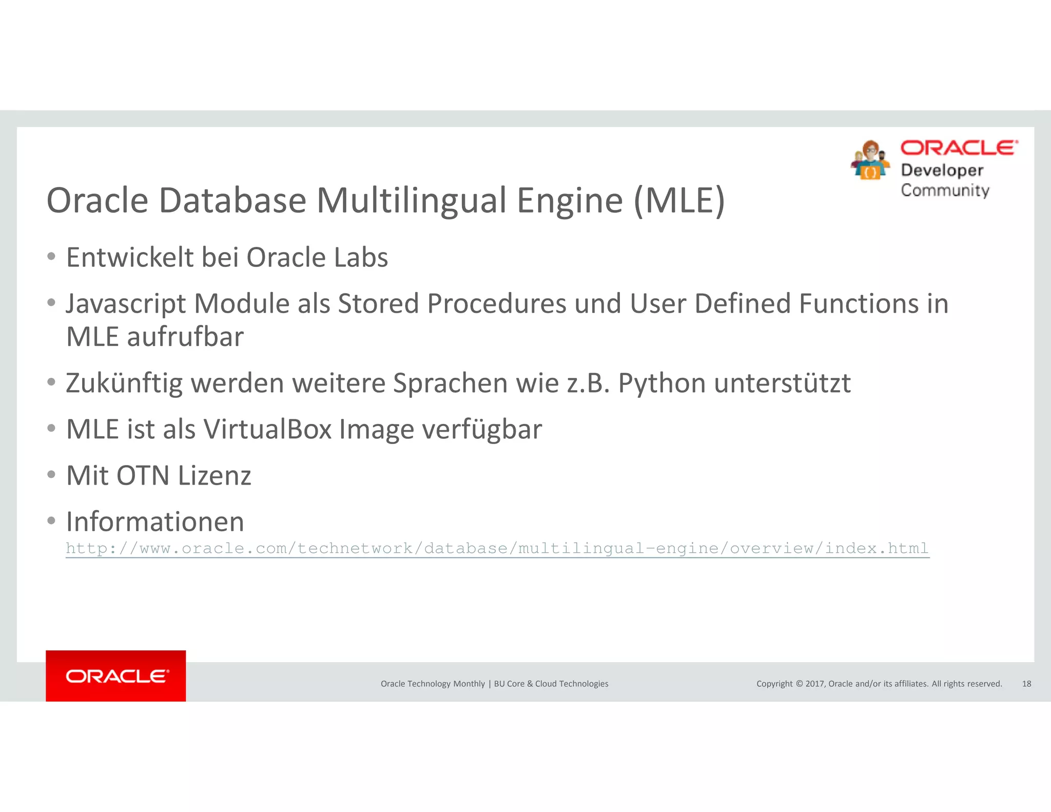Copyright © 2017, Oracle and/or its affiliates. All rights reserved.Oracle Technology Monthly | BU Core & Cloud Technologies 18
Oracle Database Multilingual Engine (MLE)
• Entwickelt bei Oracle Labs
• Javascript Module als Stored Procedures und User Defined Functions in
MLE aufrufbar
• Zukünftig werden weitere Sprachen wie z.B. Python unterstützt
• MLE ist als VirtualBox Image verfügbar
• Mit OTN Lizenz
• Informationen
http://www.oracle.com/technetwork/database/multilingual-engine/overview/index.html
 