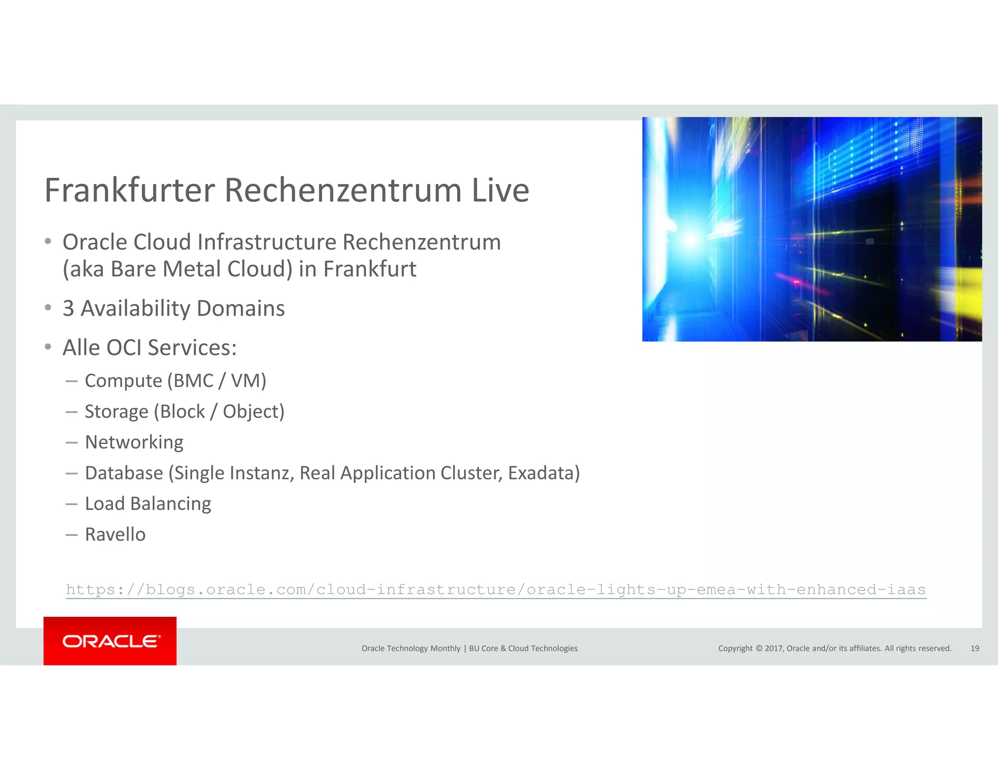 Copyright © 2017, Oracle and/or its affiliates. All rights reserved.Oracle Technology Monthly | BU Core & Cloud Technologies 19
Frankfurter Rechenzentrum Live
• Oracle Cloud Infrastructure Rechenzentrum
(aka Bare Metal Cloud) in Frankfurt
• 3 Availability Domains
• Alle OCI Services:
– Compute (BMC / VM)
– Storage (Block / Object)
– Networking
– Database (Single Instanz, Real Application Cluster, Exadata)
– Load Balancing
– Ravello
https://blogs.oracle.com/cloud-infrastructure/oracle-lights-up-emea-with-enhanced-iaas
 