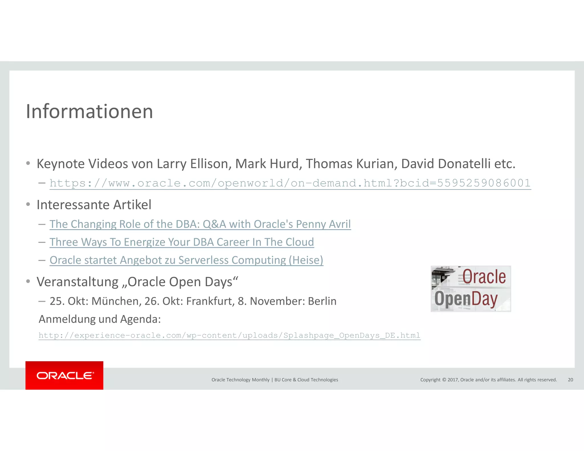 Copyright © 2017, Oracle and/or its affiliates. All rights reserved.Oracle Technology Monthly | BU Core & Cloud Technologies 20
Informationen
• Keynote Videos von Larry Ellison, Mark Hurd, Thomas Kurian, David Donatelli etc.
– https://www.oracle.com/openworld/on-demand.html?bcid=5595259086001
• Interessante Artikel
– The Changing Role of the DBA: Q&A with Oracle's Penny Avril
– Three Ways To Energize Your DBA Career In The Cloud
– Oracle startet Angebot zu Serverless Computing (Heise)
• Veranstaltung „Oracle Open Days“
– 25. Okt: München, 26. Okt: Frankfurt, 8. November: Berlin
Anmeldung und Agenda:
http://experience-oracle.com/wp-content/uploads/Splashpage_OpenDays_DE.html
 