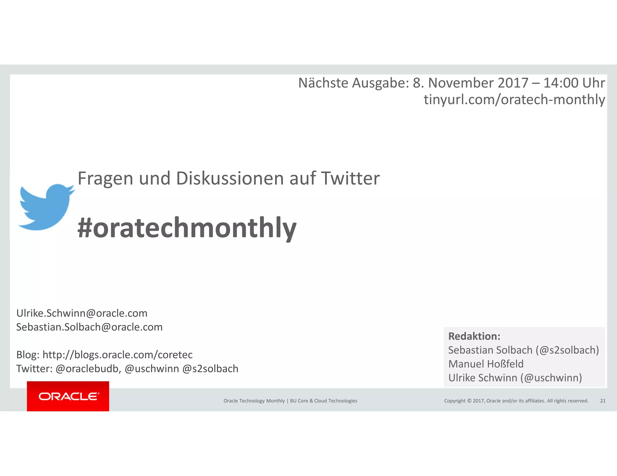Copyright © 2017, Oracle and/or its affiliates. All rights reserved.Oracle Technology Monthly | BU Core & Cloud Technologies 21
Nächste Ausgabe: 8. November 2017 – 14:00 Uhr
tinyurl.com/oratech-monthly
Fragen und Diskussionen auf Twitter
#oratechmonthly
Ulrike.Schwinn@oracle.com
Sebastian.Solbach@oracle.com
Blog: http://blogs.oracle.com/coretec
Twitter: @oraclebudb, @uschwinn @s2solbach
Redaktion:
Sebastian Solbach (@s2solbach)
Manuel Hoßfeld
Ulrike Schwinn (@uschwinn)
 