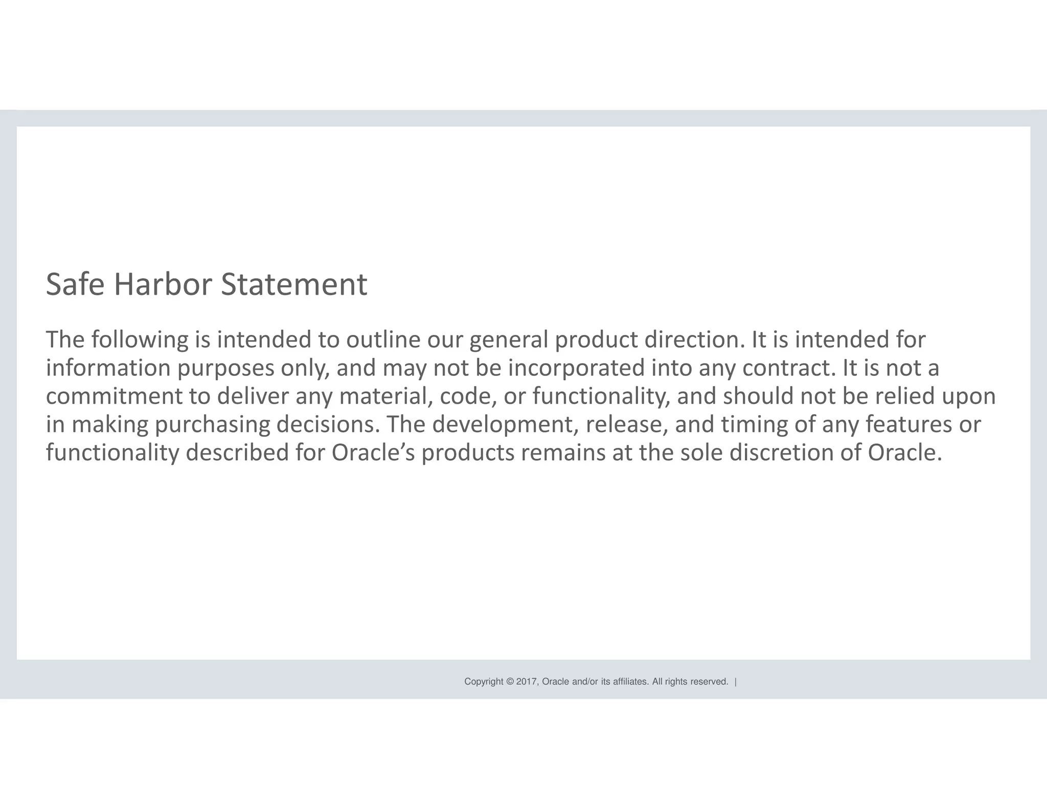 Copyright © 2017, Oracle and/or its affiliates. All rights reserved. |
The following is intended to outline our general product direction. It is intended for
information purposes only, and may not be incorporated into any contract. It is not a
commitment to deliver any material, code, or functionality, and should not be relied upon
in making purchasing decisions. The development, release, and timing of any features or
functionality described for Oracle’s products remains at the sole discretion of Oracle.
Safe Harbor Statement
 