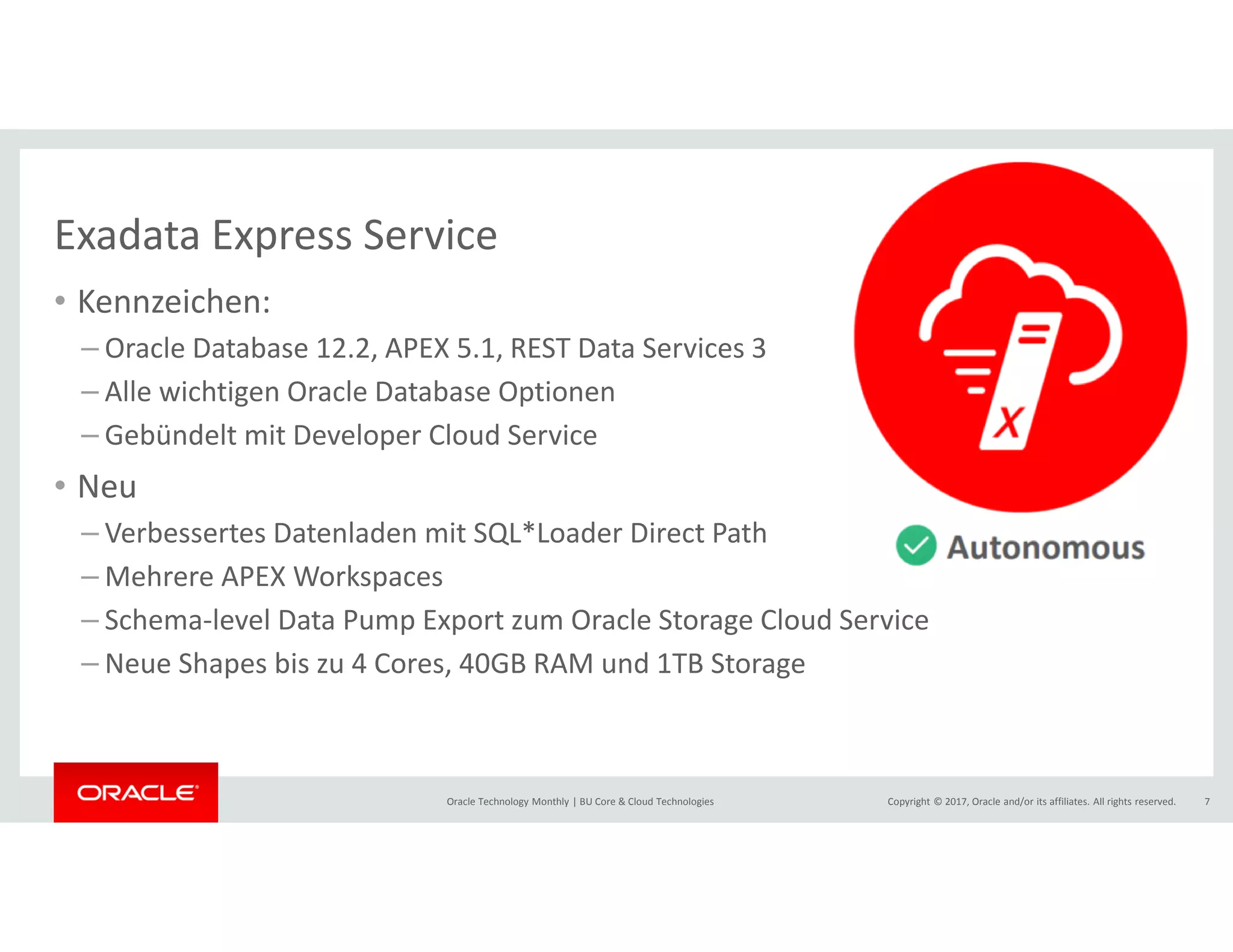 Copyright © 2017, Oracle and/or its affiliates. All rights reserved.Oracle Technology Monthly | BU Core & Cloud Technologies 7
Exadata Express Service
• Kennzeichen:
– Oracle Database 12.2, APEX 5.1, REST Data Services 3
– Alle wichtigen Oracle Database Optionen
– Gebündelt mit Developer Cloud Service
• Neu
– Verbessertes Datenladen mit SQL*Loader Direct Path
– Mehrere APEX Workspaces
– Schema-level Data Pump Export zum Oracle Storage Cloud Service
– Neue Shapes bis zu 4 Cores, 40GB RAM und 1TB Storage
 
