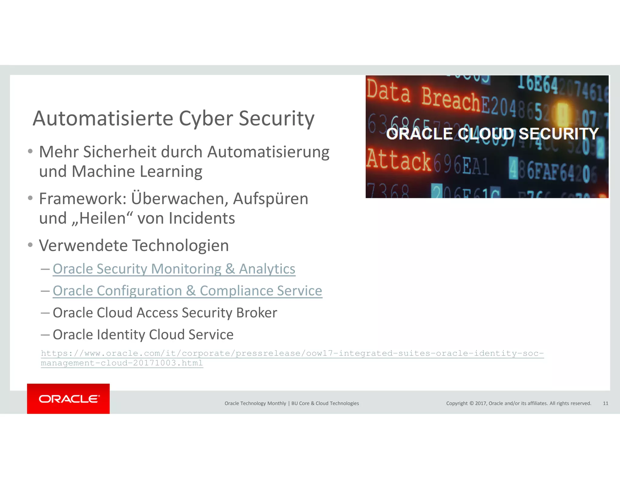Copyright © 2017, Oracle and/or its affiliates. All rights reserved.Oracle Technology Monthly | BU Core & Cloud Technologies 11
Automatisierte Cyber Security
• Mehr Sicherheit durch Automatisierung
und Machine Learning
• Framework: Überwachen, Aufspüren
und „Heilen“ von Incidents
• Verwendete Technologien
– Oracle Security Monitoring & Analytics
– Oracle Configuration & Compliance Service
– Oracle Cloud Access Security Broker
– Oracle Identity Cloud Service
https://www.oracle.com/it/corporate/pressrelease/oow17-integrated-suites-oracle-identity-soc-
management-cloud-20171003.html
 
