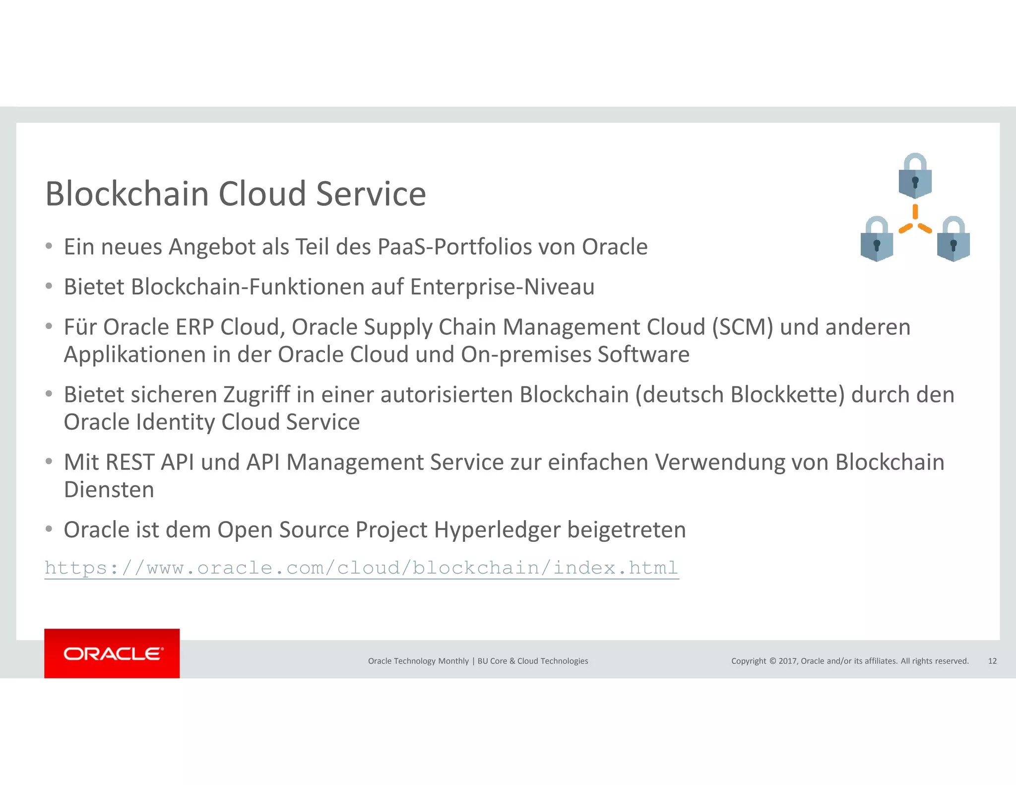 Copyright © 2017, Oracle and/or its affiliates. All rights reserved.Oracle Technology Monthly | BU Core & Cloud Technologies 12
Blockchain Cloud Service
• Ein neues Angebot als Teil des PaaS-Portfolios von Oracle
• Bietet Blockchain-Funktionen auf Enterprise-Niveau
• Für Oracle ERP Cloud, Oracle Supply Chain Management Cloud (SCM) und anderen
Applikationen in der Oracle Cloud und On-premises Software
• Bietet sicheren Zugriff in einer autorisierten Blockchain (deutsch Blockkette) durch den
Oracle Identity Cloud Service
• Mit REST API und API Management Service zur einfachen Verwendung von Blockchain
Diensten
• Oracle ist dem Open Source Project Hyperledger beigetreten
https://www.oracle.com/cloud/blockchain/index.html
 