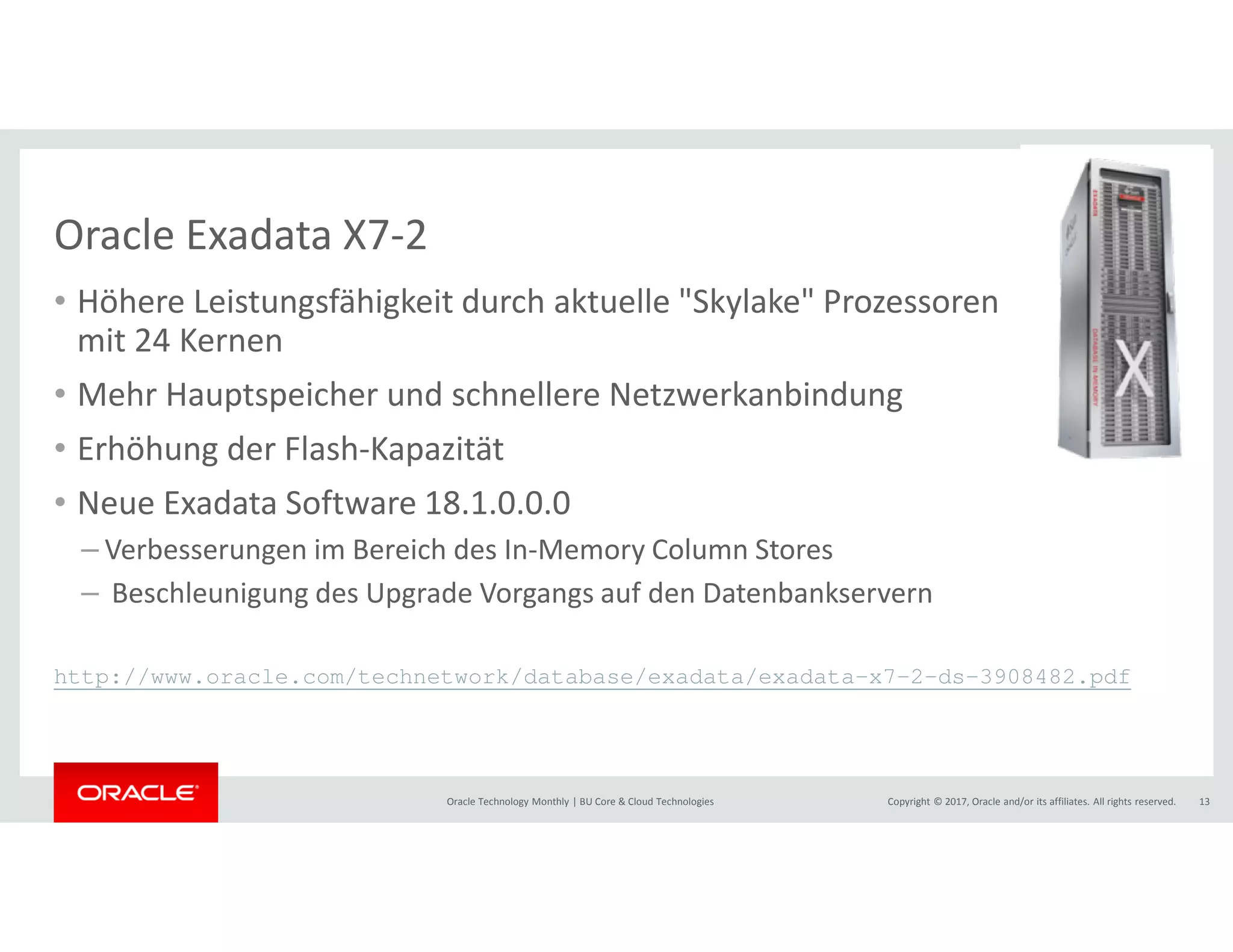 Copyright © 2017, Oracle and/or its affiliates. All rights reserved.Oracle Technology Monthly | BU Core & Cloud Technologies 13
Oracle Exadata X7-2
• Höhere Leistungsfähigkeit durch aktuelle "Skylake" Prozessoren
mit 24 Kernen
• Mehr Hauptspeicher und schnellere Netzwerkanbindung
• Erhöhung der Flash-Kapazität
• Neue Exadata Software 18.1.0.0.0
– Verbesserungen im Bereich des In-Memory Column Stores
– Beschleunigung des Upgrade Vorgangs auf den Datenbankservern
http://www.oracle.com/technetwork/database/exadata/exadata-x7-2-ds-3908482.pdf
 